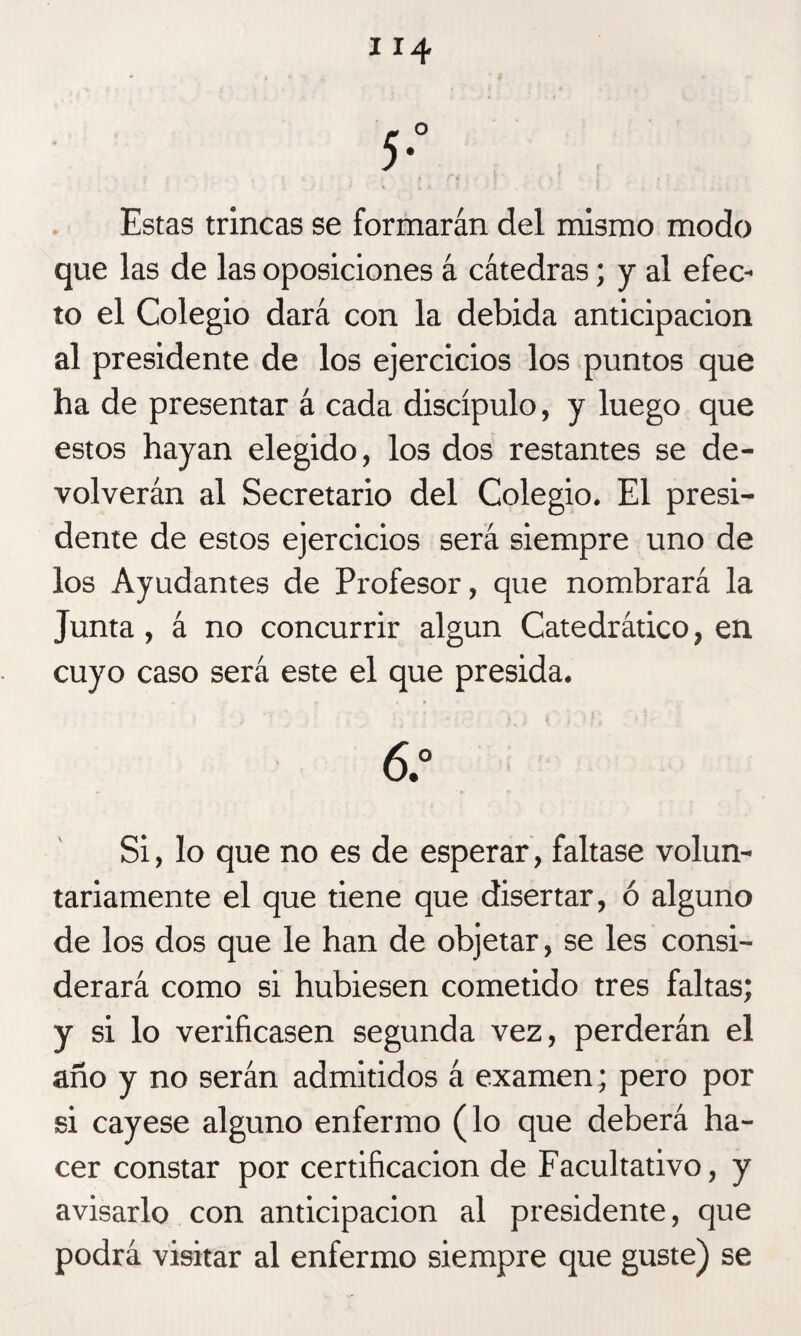 Estas trincas se formarán del mismo modo que las de las oposiciones á cátedras; y al efec¬ to el Colegio dará con la debida anticipación al presidente de los ejercicios los puntos que ha de presentar á cada discípulo, y luego que estos hayan elegido, los dos restantes se de¬ volverán al Secretario del Colegio. El presi¬ dente de estos ejercicios será siempre uno de los Ayudantes de Profesor, que nombrará la Junta, á no concurrir algún Catedrático, en cuyo caso será este el que presida. 6.° Si, lo que no es de esperar, faltase volun¬ tariamente el que tiene que disertar, ó alguno de los dos que le han de objetar, se les consi¬ derará como si hubiesen cometido tres faltas; y si lo verificasen segunda vez, perderán el año y no serán admitidos á examen; pero por si cayese alguno enfermo (lo que deberá ha¬ cer constar por certificación de Facultativo, y avisarlo con anticipación al presidente, que podrá visitar al enfermo siempre que guste) se