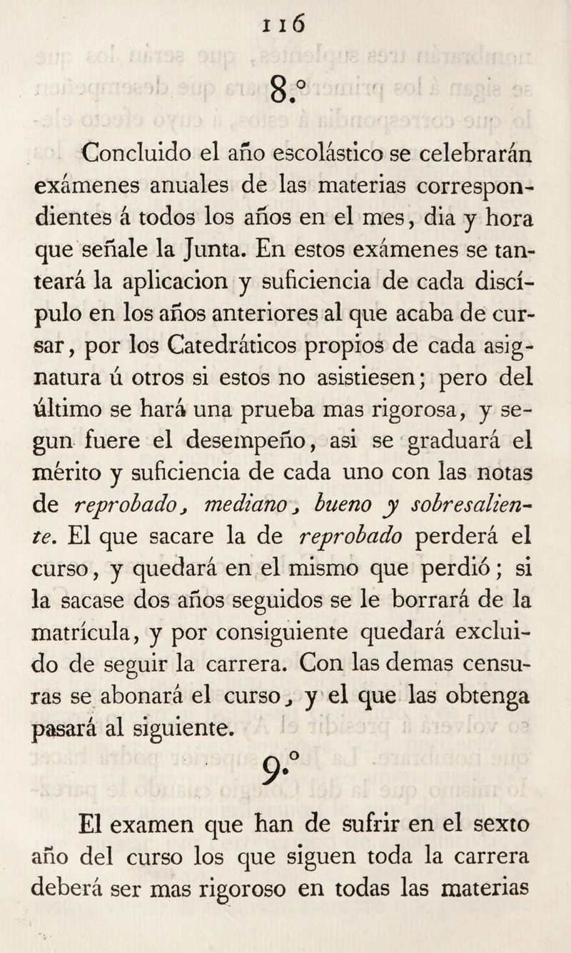 8.° Concluido el año escolástico se celebrarán exámenes anuales de las materias correspon¬ dientes á todos los años en el mes, dia y hora que señale la Junta. En estos exámenes se tan¬ teará la aplicación y suficiencia de cada discí¬ pulo en los años anteriores al que acaba de cur¬ sar , por los Catedráticos propios de cada asig¬ natura ú otros si estos no asistiesen; pero del último se hará una prueba mas rigorosa, y se¬ gún fuere el desempeño, asi se graduará el mérito y suficiencia de cada uno con las notas de reprobado, mediano j bueno y sobresalien¬ te. El que sacare la de reprobado perderá el curso, y quedará en el mismo que perdió; si la sacase dos años seguidos se le borrará de la matrícula, y por consiguiente quedará exclui¬ do de seguir la carrera. Con las demas censu¬ ras se abonará el curso ^ y el que las obtenga pasará al siguiente. 9*° El examen que han de sufrir en el sexto año del curso los que siguen toda la carrera deberá ser mas rigoroso en todas las materias