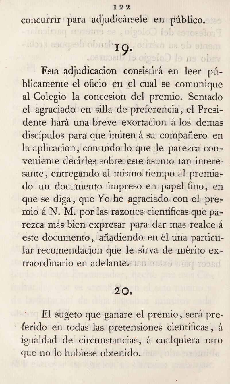 concurrir para adjudicársele en público. 1 x9- Esta adjudicación consistirá en leer pú¬ blicamente el oficio en el cual se comunique al Colegio la concesión del premio. Sentado el agraciado en silla de preferencia, el Presi¬ dente hará una breve exortacion á los demas discípulos para que imiten á su compañero en la aplicación, con todo lo que le parezca con¬ veniente decirles sobre este asunto tan intere¬ sante , entregando al mismo tiempo al premia¬ do un documento impreso en papel fino, en que se diga, que Yo he agraciado con el pre¬ mio á N. M. por las razones científicas que pa¬ rezca mas bien expresar para dar mas realce á este documento, añadiendo en 61 una particu¬ lar recomendación que le sirva de mérito ex¬ traordinario en adelante. 20. El sugeto que ganare el premio, será pre¬ ferido en todas las pretensiones científicas, á igualdad de circunstancias, á cualquiera otro que no lo hubiese obtenido.