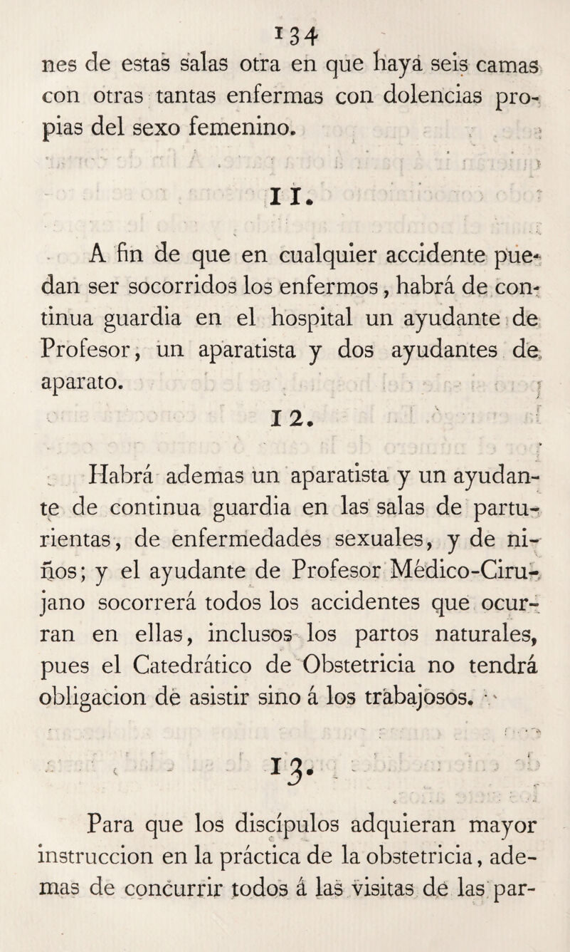 nes de estas salas otra en que haya seis camas con otras tantas enfermas con dolencias pro¬ pias del sexo femenino. . Ib ti'S . | i ':h ii ¡ 11. A fin de que en cualquier accidente pue¬ dan ser socorridos los enfermos, habrá de con¬ tinua guardia en el hospital un ayudante de Profesor, un aparatista y dos ayudantes de aparato. 12. Habrá ademas un aparatista y un ayudan¬ te de continua guardia en las salas de partu¬ rientas, de enfermedades sexuales, y de ni¬ ños; y el ayudante de Profesor Médico-Ciru¬ jano socorrerá todos los accidentes que ocur¬ ran en ellas, inclusos los partos naturales, pues el Catedrático de Obstetricia no tendrá obligación de asistir sino á los trabajosos. • - Para que los discípulos adquieran mayor instrucción en la práctica de la obstetricia, ade¬ mas de concurrir todos á las visitas de las par-
