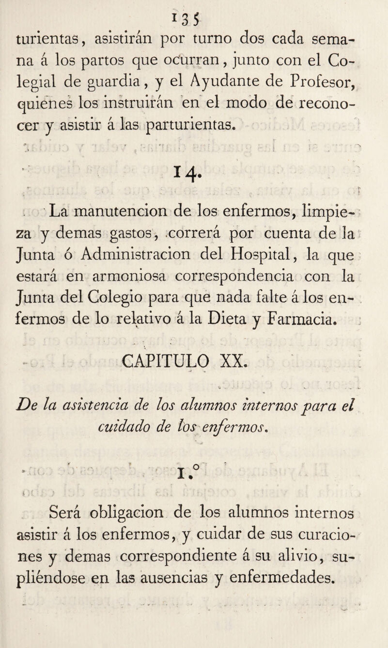 turientas, asistirán por turno dos cada sema¬ na á los partos que ocurran, junto con el Co¬ legial de guardia, y el Ayudante de Profesor, quienes los instruirán en el modo de recono¬ cer y asistir á las parturientas. j * f- • r • ■ ?* \ * f • : . ' . i * *•:*; -•■•••• .. .7 Z \ ‘ . í * 14. La manutención de los enfermos, limpie¬ za y demas gastos, correrá por cuenta de la Junta ó Administración del Hospital, la que estará en armoniosa correspondencia con la Junta del Colegio para que nada falte á los en¬ fermos de lo relativo á la Dieta y Farmacia. CAPITULO XX. ’íj . : 1 . . x. ' . _ De la asistencia de los alumnos internos para el cuidado de los enfermos. I.° ( . f. 5 -r. .. . Será obligación de los alumnos internos asistir á los enfermos, y cuidar de sus curacio¬ nes y demas correspondiente á su alivio, su¬ pliéndose en las ausencias y enfermedades.