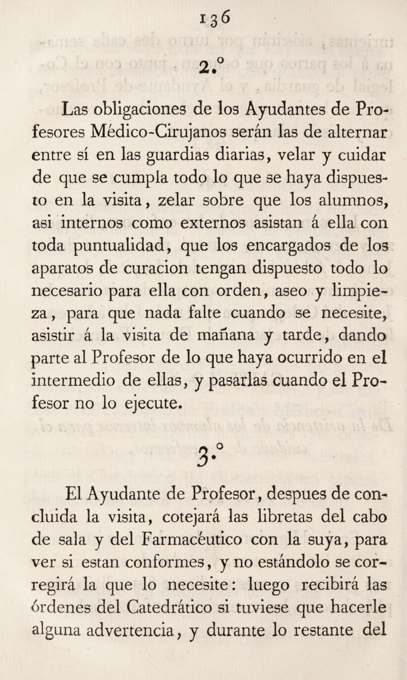 Las obligaciones de los Ayudantes de Pro¬ fesores Médico-Cirujanos serán las de alternar entre sí en las guardias diarias, velar y cuidar de que se cumpla todo lo que se haya dispues¬ to en la visita, zelar sobre que los alumnos, asi internos como externos asistan á ella con toda puntualidad, que los encargados de los aparatos de curación tengan dispuesto todo lo necesario para ella con orden, aseo y limpie¬ za , para que nada falte cuando se necesite, asistir á la visita de mañana y tarde, dando parte al Profesor de lo que haya ocurrido en el intermedio de ellas, y pasarlas cuando el Pro¬ fesor no lo ejecute. 3° El Ayudante de Profesor, después de con¬ cluida la visita, cotejará las libretas del cabo de sala y del Farmacéutico con la suya, para ver si están conformes, y no estándolo se cor¬ regirá la que lo necesite: luego recibirá las órdenes del Catedrático si tuviese que hacerle alguna advertencia, y durante lo restante del