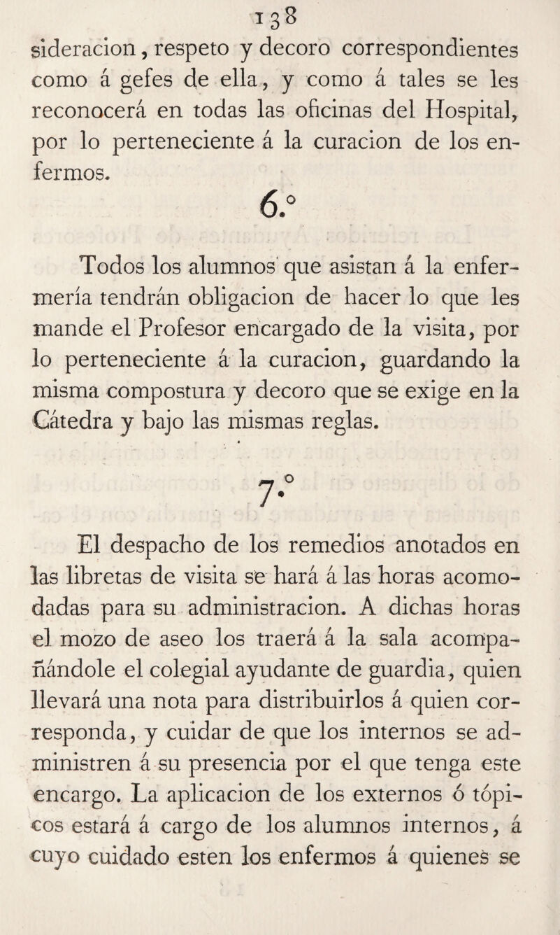 sideración, respeto y decoro correspondientes como á gefes de ella, y como á tales se les reconocerá en todas las oficinas del Hospital, por lo perteneciente á la curación de los en¬ fermos. ó.° Todos los alumnos que asistan á la enfer¬ mería tendrán obligación de hacer lo que les mande el Profesor encargado de la visita, por lo perteneciente á la curación, guardando la misma compostura y decoro que se exige en la Cátedra y bajo las mismas reglas. El despacho de los remedios anotados en las libretas de visita se hará á las horas acomo¬ dadas para su administración. A dichas horas el mozo de aseo los traerá á la sala acompa¬ ñándole el colegial ayudante de guardia, quien llevará una nota para distribuirlos á quien cor¬ responda, y cuidar de que los internos se ad¬ ministren á su presencia por el que tenga este encargo. La aplicación de los externos ó tópi¬ cos estará á cargo de los alumnos internos, á cuyo cuidado esten los enfermos á quienes se