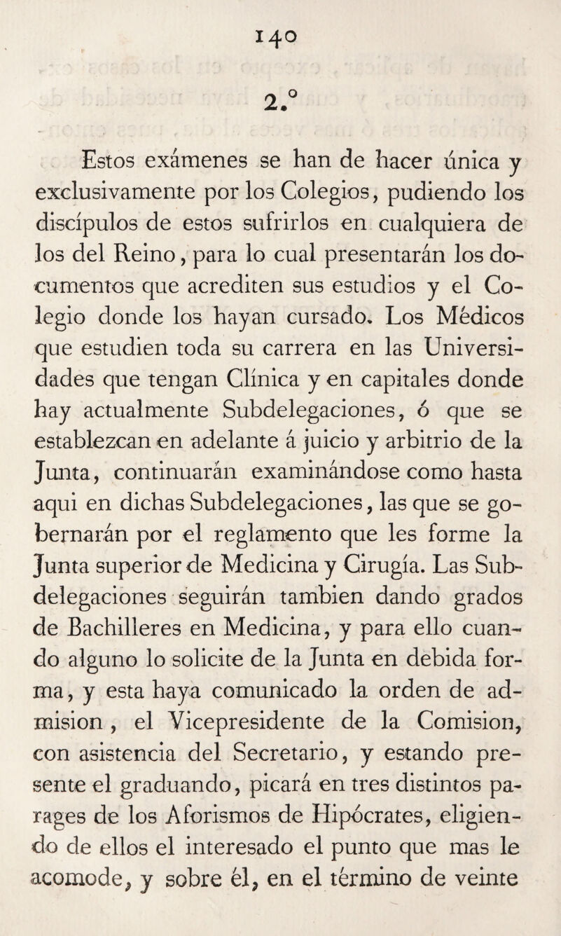 Estos exámenes se han de hacer única y exclusivamente por los Colegios, pudiendo los discípulos de estos sufrirlos en cualquiera de los del Reino, para lo cual presentarán los do¬ cumentos que acrediten sus estudios y el Co¬ legio donde los hayan cursado. Los Médicos que estudien toda su carrera en las Universi¬ dades que tengan Clínica y en capitales donde hay actualmente Subdelegaciones, ó que se establezcan en adelante á juicio y arbitrio de la Junta, continuarán examinándose como hasta aqui en dichas Subdelegaciones, las que se go¬ bernarán por el reglamento que les forme la Junta superior de Medicina y Cirugía. Las Sub¬ delegaciones seguirán también dando grados de Bachilleres en Medicina, y para ello cuan¬ do alguno lo solicite de la Junta en debida for¬ ma , y esta haya comunicado la orden de ad¬ misión , el Vicepresidente de la Comisión, con asistencia del Secretario, y estando pre¬ sente el graduando, picará en tres distintos pa- rages de los Aforismos de Hipócrates, eligien¬ do de ellos el interesado el punto que mas le acomode, y sobre él, en el término de veinte