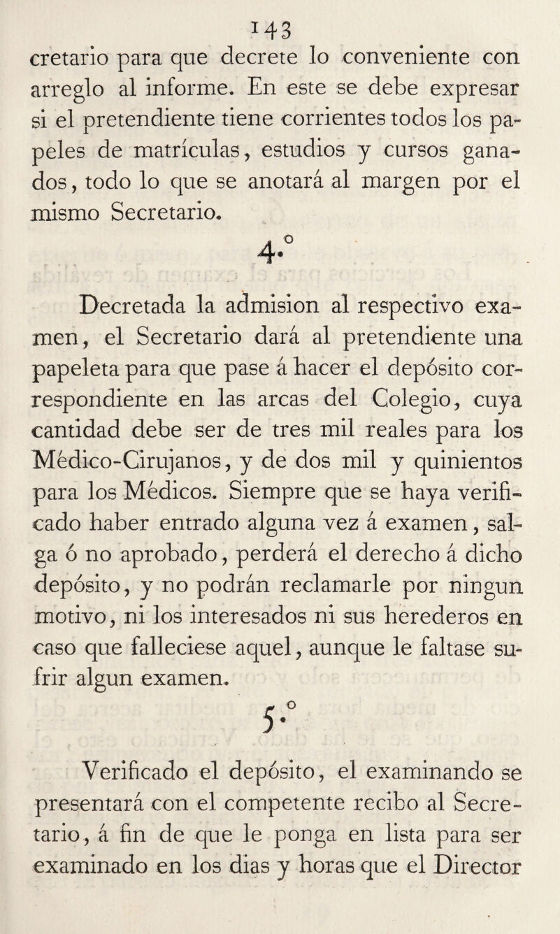 cretario para que decrete lo conveniente con arreglo al informe. En este se debe expresar si el pretendiente tiene corrientes todos los pa¬ peles de matrículas, estudios y cursos gana¬ dos , todo lo que se anotará al margen por el mismo Secretario. Decretada la admisión al respectivo exa¬ men, el Secretario dará al pretendiente una papeleta para que pase á hacer el depósito cor¬ respondiente en las arcas del Colegio, cuya cantidad debe ser de tres mil reales para los Médico-Cirujanos, y de dos mil y quinientos para los Médicos. Siempre que se haya verifi¬ cado haber entrado alguna vez á examen, sal¬ ga ó no aprobado, perderá el derecho á dicho depósito, y no podrán reclamarle por ningún motivo, ni los interesados ni sus herederos en caso que falleciese aquel, aunque le faltase su¬ frir algún examen. Verificado el depósito, el examinando se presentará con el competente recibo al Secre¬ tario, á fin de que le ponga en lista para ser examinado en los dias y horas que el Director