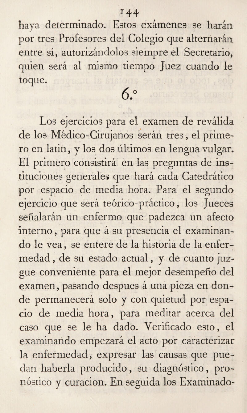 haya determinado. Estos exámenes se harán por tres Profesores del Colegio que alternarán entre sí, autorizándolos siempre el Secretario, quien será al mismo tiempo Juez cuando le toque. 6.° Los ejercicios para el examen de reválida de los Médico-Cirujanos serán tres, el prime¬ ro en latin, y los dos últimos en lengua vulgar. El primero consistirá en las preguntas de ins¬ tituciones generales que hará cada Catedrático por espacio de media hora. Para el segundo ejercicio que será teórico-práctico, los Jueces señalarán un enfermo que padezca un afecto interno, para que á su presencia el examinan¬ do le vea, se entere de la historia de la enfer¬ medad , de su estado actual, y de cuanto juz¬ gue conveniente para el mejor desempeño del examen, pasando después á una pieza en don¬ de permanecerá solo y con quietud por espa¬ cio de media hora, para meditar acerca del caso que se le ha dado. Verificado esto, el examinando empezará el acto por caracterizar la enfermedad, expresar las causas que pue¬ dan haberla producido, su diagnóstico, pro¬ nóstico y curación. En seguida los Examinado-
