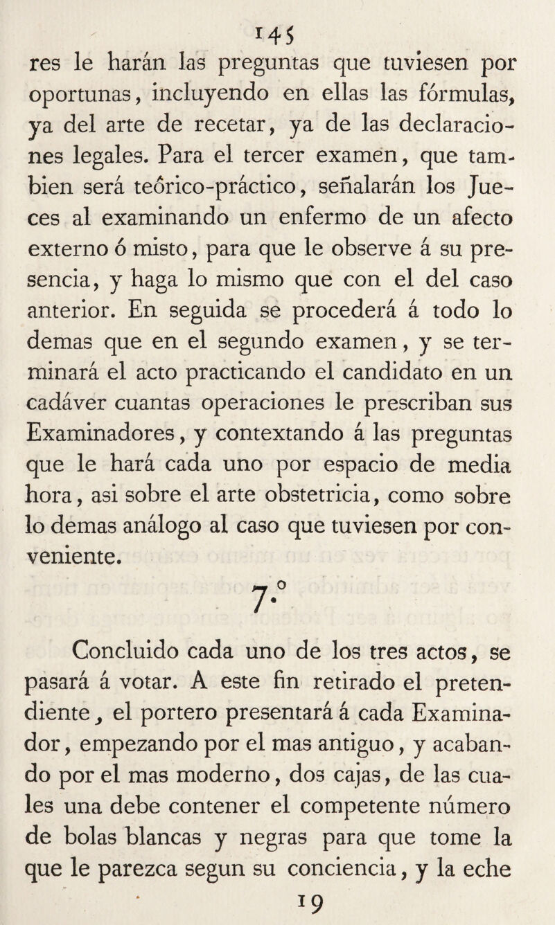 res le harán las preguntas que tuviesen por oportunas, incluyendo en ellas las fórmulas, ya del arte de recetar, ya de las declaracio¬ nes legales. Para el tercer examen, que tam¬ bién será teórico-práctico, señalarán los Jue¬ ces al examinando un enfermo de un afecto externo ó misto, para que le observe á su pre¬ sencia, y haga lo mismo que con el del caso anterior. En seguida se procederá á todo lo demas que en el segundo examen, y se ter¬ minará el acto practicando el candidato en un cadáver cuantas operaciones le prescriban sus Examinadores, y contextando á las preguntas que le hará cada uno por espacio de media hora, asi sobre el arte obstetricia, como sobre lo demas análogo al caso que tuviesen por con¬ veniente. Concluido cada uno de los tres actos, se pasará á votar. A este fin retirado el preten¬ diente _, el portero presentará á cada Examina¬ dor , empezando por el mas antiguo, y acaban¬ do por el mas moderno, dos cajas, de las cua¬ les una debe contener el competente número de bolas blancas y negras para que tome la que le parezca según su conciencia, y la eche 19