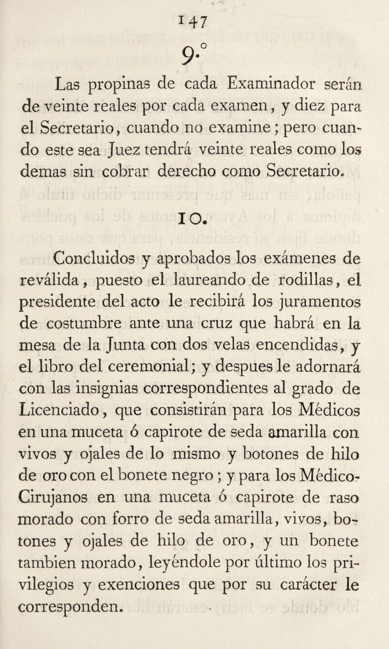 9° Las propinas de cada Examinador serán de veinte reales por cada examen, y diez para el Secretario, cuando no examine; pero cuan¬ do este sea Juez tendrá veinte reales como los demas sin cobrar derecho como Secretario. 10. Concluidos y aprobados los exámenes de reválida, puesto el laureando de rodillas, el presidente del acto le recibirá los juramentos de costumbre ante una cruz que habrá en la mesa de la Junta con dos velas encendidas, y el libro del ceremonial; y después le adornará con las insignias correspondientes al grado de Licenciado, que consistirán para los Médicos en una muceta ó capirote de seda amarilla con vivos y ojales de lo mismo y botones de hilo de oro con el bonete negro; y para los Médico- Cirujanos en una muceta ó capirote de raso morado con forro de seda amarilla, vivos, bo¬ tones y ojales de hilo de oro, y un bonete también morado, leyéndole por último los pri¬ vilegios y exenciones que por su carácter le corresponden.