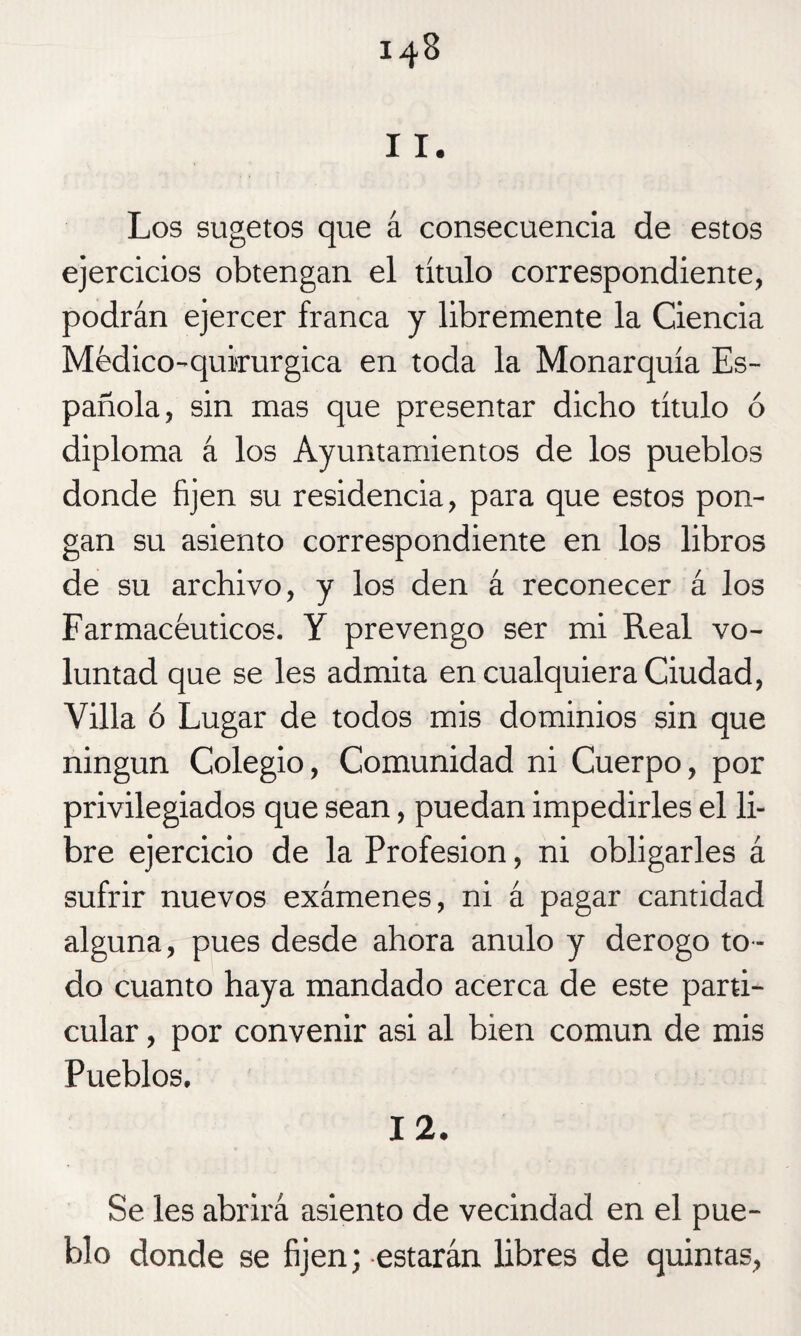 11. Los sugetos que á consecuencia de estos ejercicios obtengan el título correspondiente, podrán ejercer franca y libremente la Ciencia Médico-quirurgica en toda la Monarquía Es¬ pañola, sin mas que presentar dicho título ó diploma á los Ayuntamientos de los pueblos donde fijen su residencia, para que estos pon¬ gan su asiento correspondiente en los libros de su archivo, y los den á reconecer á los Farmacéuticos. Y prevengo ser mi Real vo¬ luntad que se les admita en cualquiera Ciudad, Villa ó Lugar de todos mis dominios sin que ningún Colegio, Comunidad ni Cuerpo, por privilegiados que sean, puedan impedirles el li¬ bre ejercicio de la Profesión, ni obligarles á sufrir nuevos exámenes, ni á pagar cantidad alguna, pues desde ahora anulo y derogo to ¬ do cuanto haya mandado acerca de este parti¬ cular , por convenir asi al bien común de mis Pueblos. 12. Se les abrirá asiento de vecindad en el pue¬ blo donde se fijen; estarán libres de quintas,