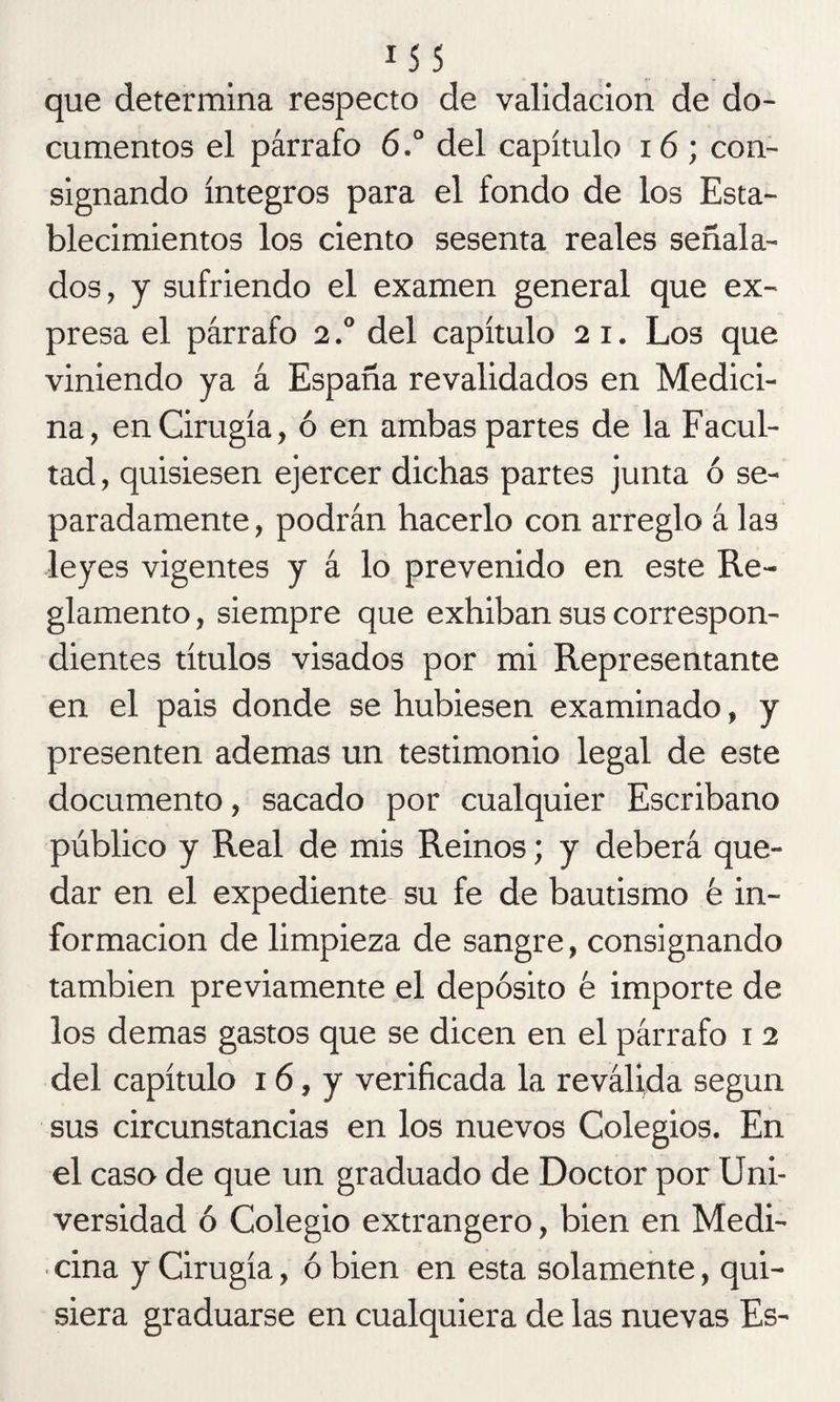 que determina respecto de validación de do¬ cumentos el párrafo 6.a del capítulo 16 ; con¬ signando íntegros para el fondo de los Esta¬ blecimientos los ciento sesenta reales señala¬ dos, y sufriendo el examen general que ex¬ presa el párrafo 2.° del capítulo 2 1. Los que viniendo ya á España revalidados en Medici¬ na, en Cirugía, ó en ambas partes de la Facul¬ tad , quisiesen ejercer dichas partes junta ó se¬ paradamente, podrán hacerlo con arreglo á las leyes vigentes y á lo prevenido en este Re¬ glamento, siempre que exhiban sus correspon¬ dientes títulos visados por mi Representante en el pais donde se hubiesen examinado, y presenten ademas un testimonio legal de este documento, sacado por cualquier Escribano público y Real de mis Reinos; y deberá que¬ dar en el expediente su fe de bautismo k in¬ formación de limpieza de sangre, consignando también previamente el depósito é importe de los demas gastos que se dicen en el párrafo 1 2 del capítulo 16, y verificada la reválida según sus circunstancias en los nuevos Colegios. En el caso de que un graduado de Doctor por Uni¬ versidad ó Colegio extrangero, bien en Medi¬ cina y Cirugía, ó bien en esta solamente, qui¬ siera graduarse en cualquiera de las nuevas Es-