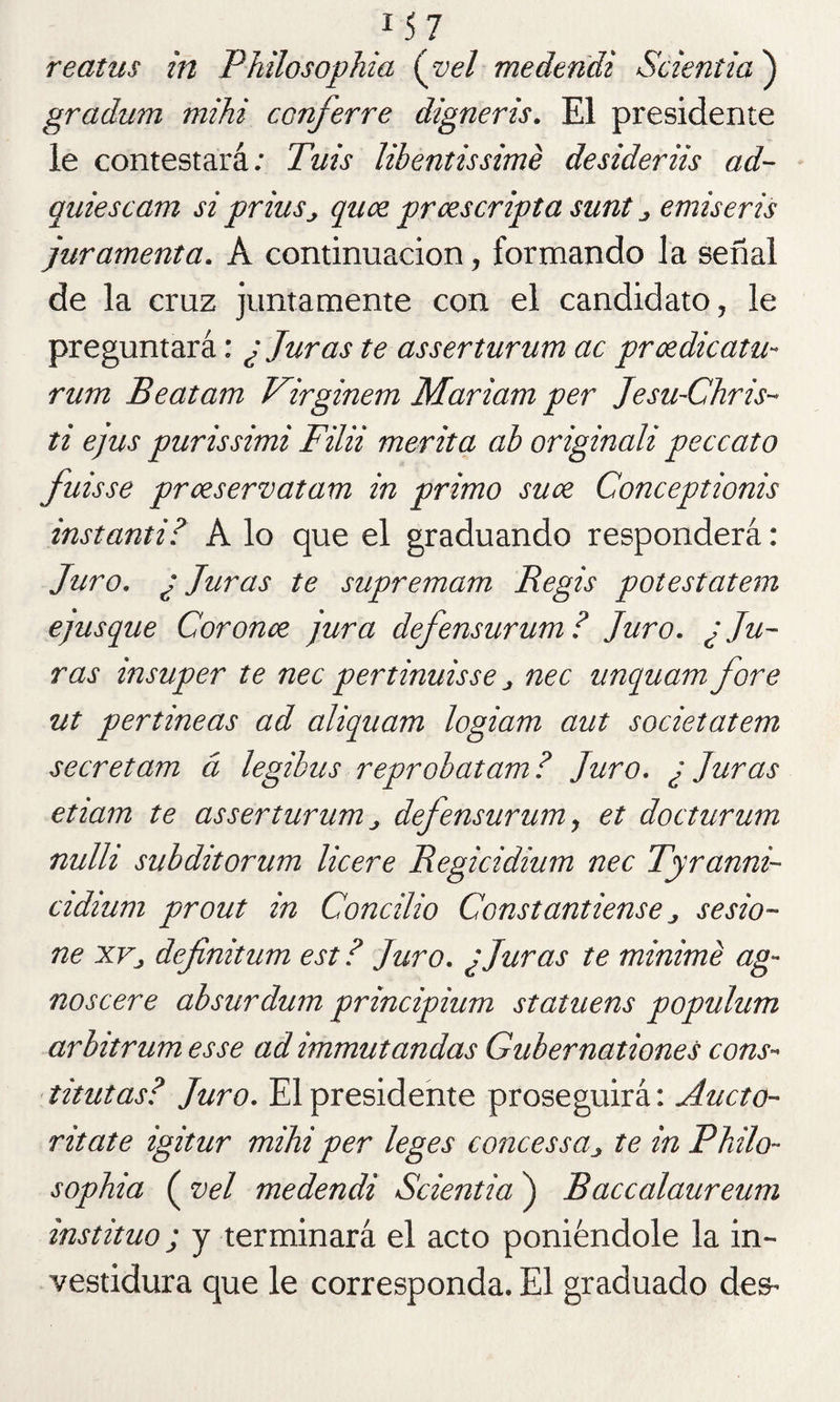 reatus in Philosophia {vel medendi Scientia ) gradum mihi cünferre digneris. El presidente le contestará: Tuis libentissimé desideriis ad- quiescam si prius^ quce prcescripta sunt ¿ emiseris juramenta. A continuación, formando la señal de la cruz juntamente con el candidato, le preguntará: ¿ Juras te asserturum ac prcedicatu- rum Beatam Virginem Mariam per Jesu-Chris- ti ejus purissimi Filii merita ab originali peccato fuisse prceservatam in primo suce Conceptionis instanti? A lo que el graduando responderá: Juro. ¿Juras te supremam Regis potestatem ejusque Coronce jura defensurum ? Juro. ¿ Ju¬ ras insuper te nec pertinuisse j nec unquam fore ut pertineas ad aliquam logiam aut societatem secretam á legibus reprobatam ? Juro. ¿ Juras etiam te asserturum „ defensurum > et docturum nulh subditorum licere Regicidium nec Tyranni- cidium prout in Concilio Constantiense ¿ sesio¬ ne xvj definitum est ? Juro. ¿Juras te minimé ag- noscere absurdum principium statuens populum arbitrum esse ad immutandas Gubernationes cons- titutas? Juro. El presidente proseguirá: Aucto- ritate igitur mihi per leges concessa_> te in Philo¬ sophia ( vel medendi Scientia ) Raccalaureum instituo; y terminará el acto poniéndole la in¬ vestidura que le corresponda. El graduado des-*