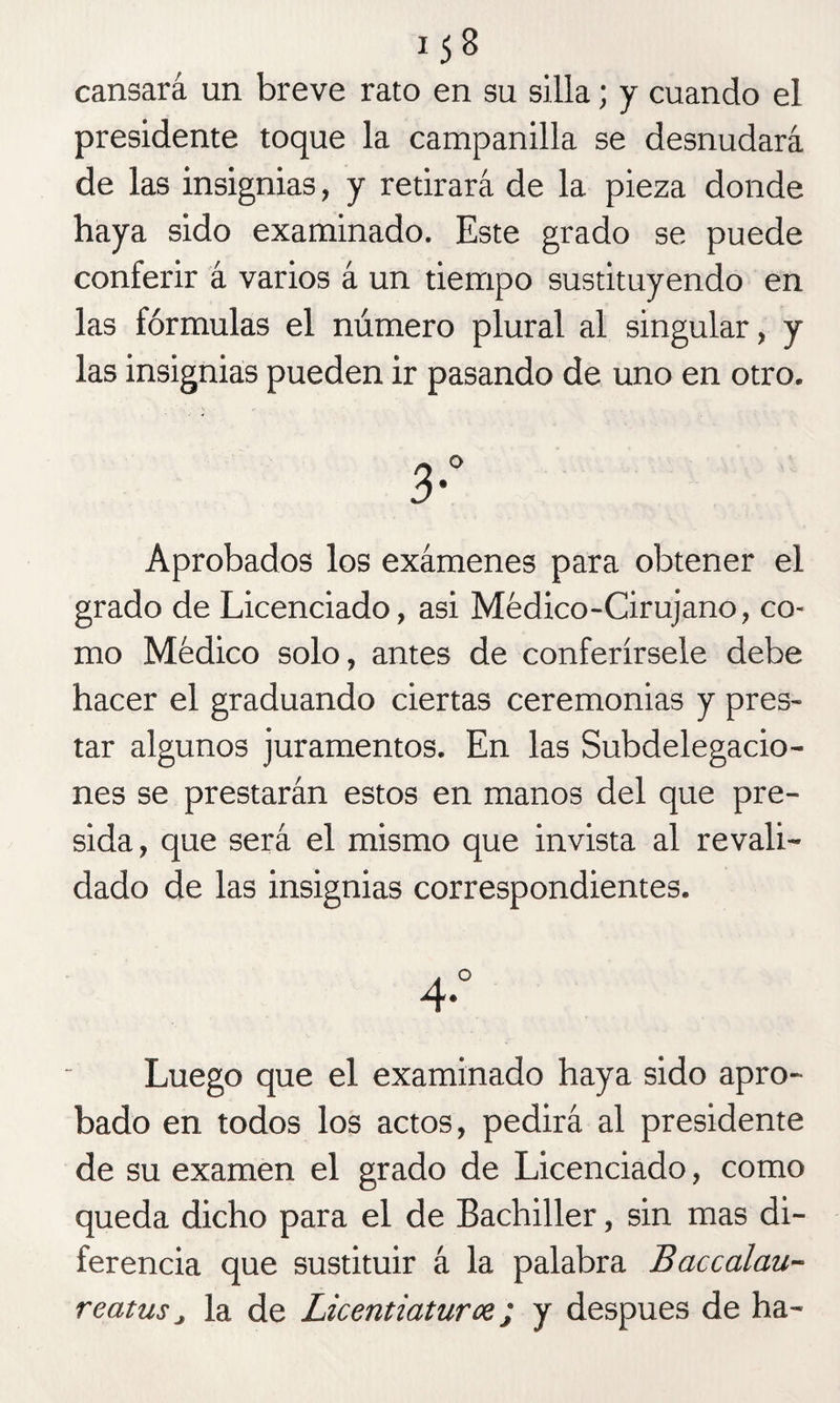 cansará un breve rato en su silla; y cuando el presidente toque la campanilla se desnudará de las insignias, y retirará de la pieza donde haya sido examinado. Este grado se puede conferir á varios á un tiempo sustituyendo en las fórmulas el número plural al singular, y las insignias pueden ir pasando de uno en otro. 3-” Aprobados los exámenes para obtener el grado de Licenciado, asi Médico-Cirujano, co¬ mo Médico solo, antes de conferírsele debe hacer el graduando ciertas ceremonias y pres¬ tar algunos juramentos. En las Subdelegacio¬ nes se prestarán estos en manos del que pre¬ sida, que será el mismo que invista al revali¬ dado de las insignias correspondientes. A ° 4* Luego que el examinado haya sido apro¬ bado en todos los actos, pedirá al presidente de su examen el grado de Licenciado, como queda dicho para el de Bachiller, sin mas di¬ ferencia que sustituir á la palabra Baccalau- reatusj la de Licentiaturce; y después de ha-