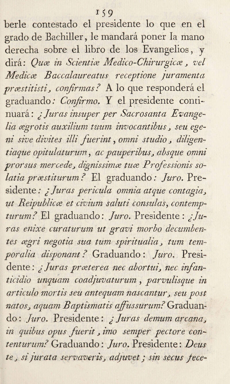 *59 berle contestado el presidente lo que en el grado de Bachiller, le mandará poner la mano derecha sobre el libro de los Evangelios, y dirá: Quce in Scientice Medico-Chirurgicce ¿ vel Medicce Baccalaureatus receptione juramenta prcestitistij, confirmas ? A lo que responderá el graduando; Confirmo, Y el presidente conti- nuará: ¿ Juras insuper per Sacrosanta Evange- lia cegrotis auxilium tuum invocantibus j seu ege- ni sive divites illi fuerint, omni studio ¿ diligen- tiaque opitulaturum, ac pauperibuSj absque omni prorsus mercedes dignissimce tuce Profiessionis so- latía prcestiturum? El graduando ; Juro, Pre¬ sidente; ¿ Juras pericula omnia atque contagia¿ ut Reipublicce et civium saluti consulas, contemp- turum? El graduando: Juro, Presidente : ¿Ju¬ ras enixe curaturum ut gravi morbo decumben¬ tes cegri negotia sua tum spiritualia ¿ tum tem- por alia disponant ? Graduando : Juro, Presi¬ dente: ¿ Juras prceterea nec abortuij nec infan¬ ticidio unquam coadjuvaturum , parvulisque in articulo mortis seu antequam nascantur¿ seu post natosj aquam Baptismatis ajfiussurum? Graduan¬ do : Juro, Presidente: ¿ Juras demum arcana¿ in quibus opus fuerit, imo semper pectore con- tenturum? Graduando: Juro. Presidente: Deus te j si jur ata servavertSj adjuvet; sin se fus Jece-