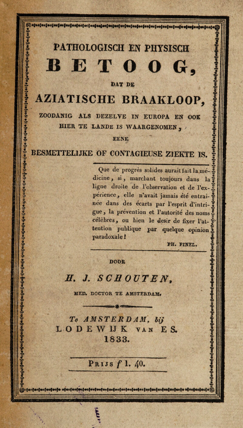 BETOOG AZIATISCHE BRAAKLOOP ZOODANIG ALS DEZELVE IN EUROPA EN OOK HIER TE LANDe IS WAARGENOMEN , / BESMETTEUJKE OF CONTAGIEUSE ZIEKTE IS Que de progrès solides auraitlaitlamé-f dicine, si, marcbant toujours dans la f ligne droile de Fobservation et de 1’ex-J périence, elle n’avait jamais été entrai- % nee dans des écarls par Fesprit d’intri-f gue, la prévention et Fautorité des noms | célèbres, ou bien le desir de fixer Fat- f tention publique par quelque opinion | paradoxale I £ PH. PINEL. t DOOR H. J. SCHOUTEN, MED. DOCTOR TE AMSTERDAM. Te AMSTERDAM, lij LODEWUK van ES, 1833. I >