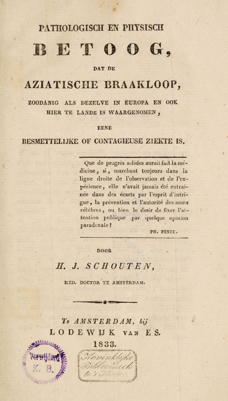 1 E T O O G, DAT DE AZIATISCHE BRAAKLOOP, ZOODANIG ALS DEZELVE IN EUROPA EN OOK HIER TE LANDE IS WAARGENOMEN 3 EENE BESMETTELIJKE OF CONTAGIEUSE ZIEKTE IS. Que de progrès solides auraitfaitlamé- dicine} si, marcbant toujours dans la ligne droile de 1’observation et de 1’ex- périence, elle n’avait jamais été entrai- née dans des écaris par Tesprit d’intri- gue , la prévention et l1 autorité des noms célèbres, ou bien le desir de fixer l’ai- tention publique par quelque opinion paradoxale 1 PH. PINEI. DOOR II. J. SCHOUTEN, MED. DOCTOR TZ AMSTERDAM. Te AMSTERDAM, lij L O D E W IJ K van ES. 1833.