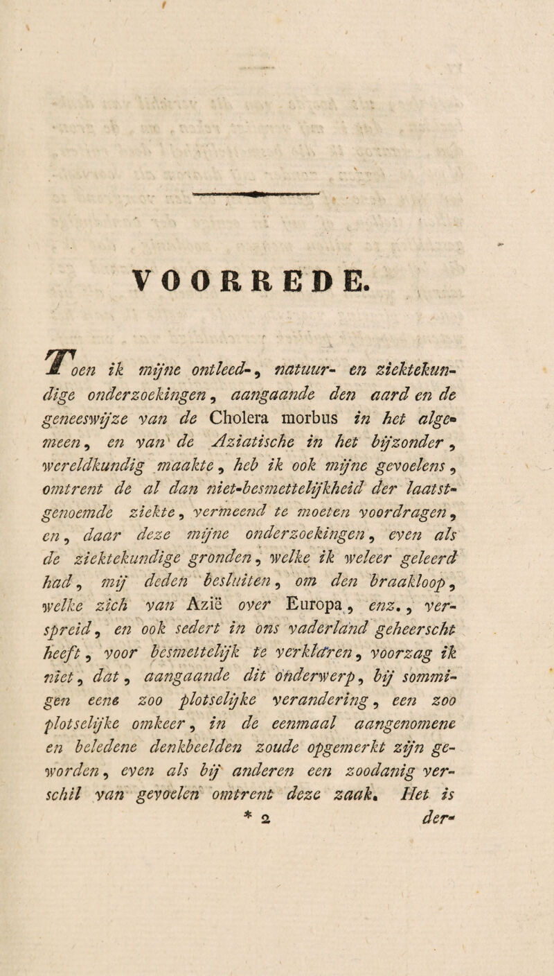 VOORREDE. np m oen ik mijne ontleed- , natuur- en ziektekun¬ dige onderzoekingen, aangaande den aard en de geneeswijze van de Cholera morbus in het alge* meen, en van de Aziatische in het bijzonder, wereldkundig maakte , heb ik ook 7nijne gevoelens , omtrent de al dan niet-besmettelijkheid der laatst¬ genoemde ziekte, vermeend te moeten voordragen, en, daar deze mijne onderzoekingen, even als de ziektekundige gronden, welke ik weleer geleerd had 9 mij deden besluiten , o?n den braakloop, welke zich van Azië over Europa , enz., spreid, d/z ook sedert in ons vaderland geheerscht heeft, yflor besmeitelijk te verklctren, voorzag ik niet, , aangaa?ïde dit onderwerp, bij sommi¬ gen eene zoo plotselijke verandering, zoo plotselijke omkeer, de eenmaal aangenomene en beledene denkbeelden zoude opgemerkt zijn ge¬ worden , even als bij anderen een zoodanig ver¬ schil van gevoelen omtrent deze zaak• Het is * 2 der* 2