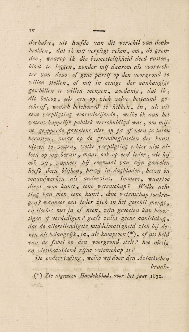 derhalve, uit hoofde van dit verschil van denk• beelden, dat ik mij verpligt reken, om 9 de gron¬ den 5 waarop ik die besmettelijkheid deed rusten, bloot te leggen, zonder mij daarom als voorvech¬ ter van deze ■ of gene partij op den voor grond te willen stellen, of mij in eenige der aanhangige geschillen te willen mengen, zoodanig, dat ik9 dit betoogd als een op zich zelve bestaand ge* schrijft wensch beschouwd te hebben, en, als uit eene verpligting voortvloeiende, welke ik aan het wetenschappelijk publiek verschuldigd was , om mij¬ ne genpperde gevoelens niet op ja of neen te laten berusten, maar op de grondbeginselen der kunst uiteen te zetten 5 welke verpligting echter niet al¬ leen op mij berust, maar ook op een’ ieder, w/V hij ook zij, wanneer hij eenmaal van zijn gevoelen blijken, hetzij in dagbladen, hetzij in maandwerken als anderzins. Immers9 waartoe dient eene kunst 9 wetenschap ? Welke ach¬ ting kan men eene kunst, wetenschap toedra¬ gen? wanneer een ieder zich in het geschil mengt 9 en slechts met ja of neen, zijn gevoelen kan beves¬ tigen of verdedigen? geeft zulks geene aanleiding, dat de allerellendigste middelmatigheid zich bij de¬ zen als belangrijk ,j'a 9 als kampioen (*), of als held van de fabel op den voorgrond stelt? hoe nietig en ni ets beduidend zijne wetenschap is? De ondervinding , wij door den Aziatischen braak- (*) ZzV algemeen Handelsblad, vöör het jaar 1832.