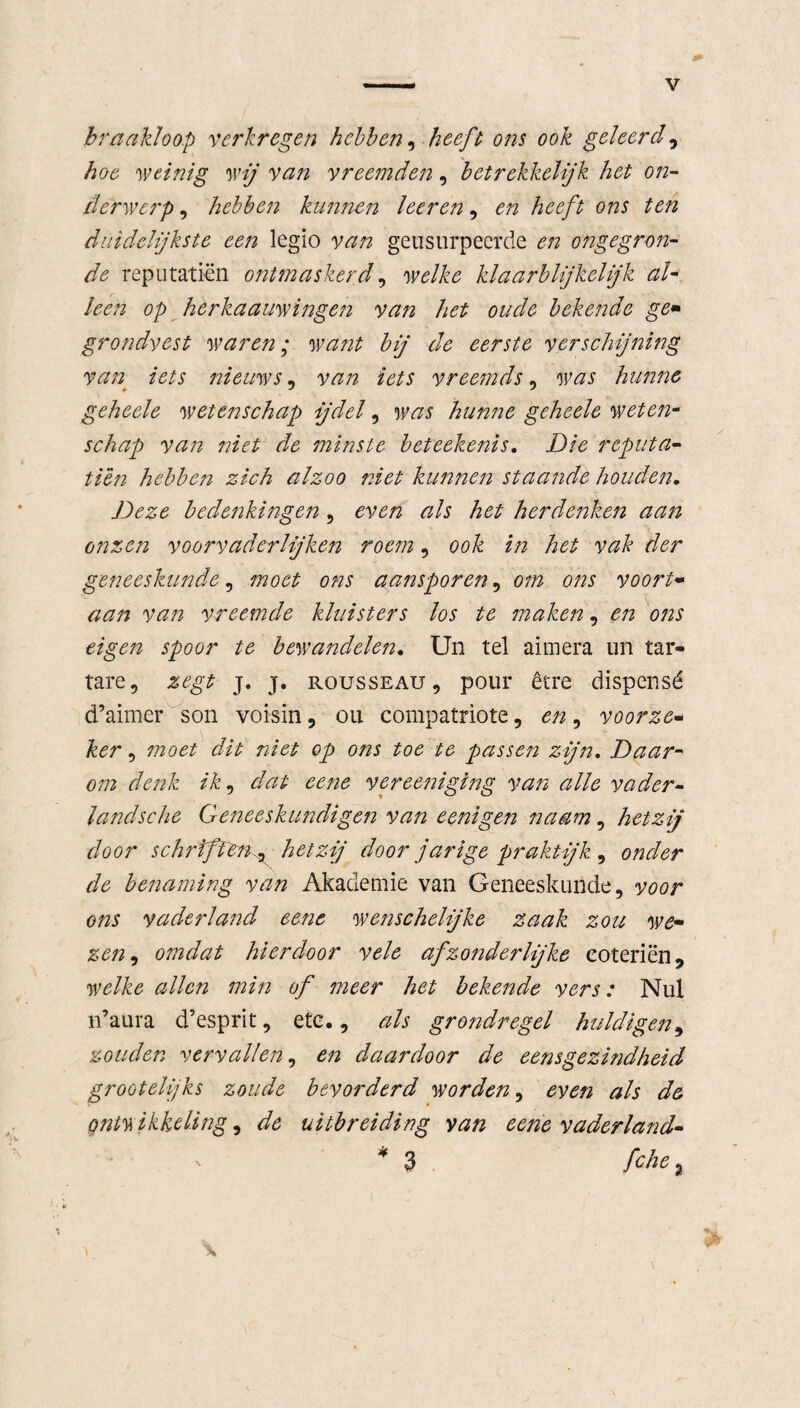 braakloop verkregen hebben, heeft ons ook geleerd, hoe weinig wij van vreemden, betrekkelijk het on¬ derwerp , hebben kunnen leer en, en heeft ons ten duidelijkste een legio van geüsurpeerde en ongegron¬ de reputatiën ontmaskerd, welke klaarblijkelijk al• leen op herkaauwingen van het oude bekende ge* grondvest waren; want bij de eerste verschijning van. iets nieuws, van iets vreemds, was hunne geheele wetenschap ijdel, was hunne geheele weten¬ schap van niet de minste beteekenis. Die reputa- tien hebben zich alzoo niet kunnen staande houde?7. Deze bedenkingen, even als het herdenken aan onzen voorvaderlijken roem, ook in het vak der geneeskunde, moet ons aansporen, om ons voort- vreemde kluisters los te maken, en ons eigen spoor te bewandelen. Un tel aimera un tar- tare, zegt j. j. rousseau , pour être dispensé d’aimer son voisin, ou compatriote, en, voorzei ker , moet dit niet op ons toe te passe?2 zijn. Daar¬ om denk ik, dat eene vereeniging van alle vader¬ lands che Geneeskundigen van eenigen naam, hetzij door schriftenhetzij door j'arige praktijk , onder de benaming van Akademie van Geneeskunde, voor ons vaderland eene wenschelijke zaak zou we- zen, omdat hierdoor vele afzonderlijke eoteriën, welke allen min of meer het bekende vers: Nul n’aura d’esprit, ete., als grondregel huldigen9 zouden vervallen, en daardoor de eensgezindheid grootelijks zoude bevorderd worden, even als de ontwikkeling 9 de uitbreiding van eene vaderland* * 3 /che,