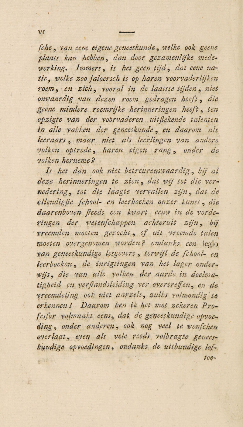 I VI - fche, van eene eigene geneeskunde y welke ook geene plaats kan hebben, r/^/2 Joor gezamenlijke mede¬ werking. Immers, is het geen tijd, rto na¬ tie9 welke zoo jaloersch is op haren voorvaderlijken roem 5 zich9 vooral in de laatste tijden, omvaardig van dezen roem gedragen heeft, tfïö geene mindere roemrijke herinneringen heeft 5 ten opzigte van der voervaderen uitfekende talenten in alle vakken der geneeskunde, ^ daarom als leeraars, maar niet als leerlingen van andere volken optrede, haren eigen rang y onder de volken her neme j? Is het dan ook niet betreurenswaardig, bij al deze herinneringen te zien, dat wij tot die ver- nedering0 tot die laagte vervallen zijn 5 dat de ellendigfte fchool- en leerboeken onzer kunsty daarenboven fteeds een kwart eeuw in de vorde- ringen der wete?ifchappen achteruit zijn 5 bij vreemden moeten gezocht 5 <?ƒ vreemde talen moeten over genomen worden ? ondanks een legio van geneeskundige lesgevers, terwijl de fchool- en leerboeken , ^ inrigtingen van het lager onder¬ wijs , r/itf van alle volken der aarde in doelma¬ tigheid en verftandsleiding ver overtreffen, de vreemdeling ook niet aarzelt, zulks volmondig te erkemten ! Daarom ben ik het met zekeren Pro- fesfor volmaakt eensy dat de geneeskundige opvoe¬ ding , onder anderen, ook nog veel te wenfchen overlaaty even als vele reeds volbragte genees¬ kundige opvoedingen 9 ondanks de uitbundige lof- toe-
