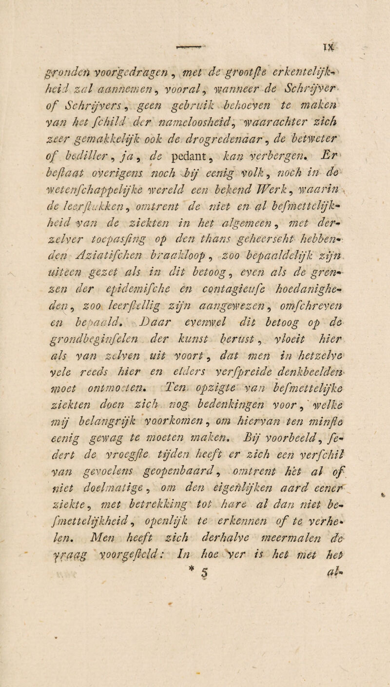 gronden voorgedragen , met de groot (Ie erkentelijk-* heid zal aannemen, vooral, wanneer de Schrijver of Schrijvers, geen gebruik behoeven te maken yan het fchild der namelo osheid, waarachter zich zeer gemakkelijk ook de drogredenaar, betweter of bediller , ja, ^ pedant, £0/2 verbergen• Er 4 beftaat overigens noch dbij eenig volk, noch in de wetenfchappelijke wereld een bekend Werk, waarin de leerftukken, omtrent de niet en al befmettelijk- heid van de ziekten in het algemeen, zelver toepasfing op den thans geheerseht hebben• Aziatifchen braakloop, 200 bepaaldelijk zijn uiteen gezet als in dit betoog , even als de gr en* zen der epidemifiche en contagieufe hoedanighe¬ den , £00 leerfidlig zijn aangewezen, omfchreven en bepaald. Daar evenwel dit betoog op de grondbeginfelen der kunst berust, vloeit hier als van zdven uit voort, #2^/2 2/2 hetzelve vele reeds hier en elders verfpreide denkbeelden moet ontmoeten. Ten opzigte van befmettelijke ziekten doen zich nog bedenkingen voor,' welke mij belangrijk voorkomen, hiervan ten minfte eenig gewag te moeten maken. Bij voorbeeld, fe- dert de vroegfte tijden heeft er zich een verfchil van gevoelens geopenbaard 9 omtrent het al of niet doelmatige, 0/72 den eigenlijken aard eener ziekte, met betrekking tot hare al dan niet be- fmettelijkheid, openlijk te erkennen of te verhe* len. Men heeft zich derhalve meermalen de yraag voor ge field; In hoe 'ver is het met het I