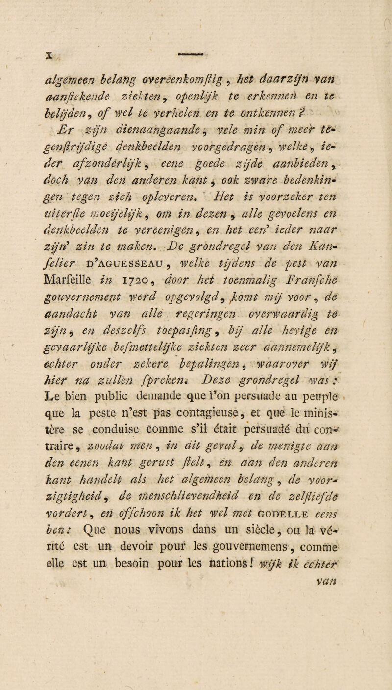 algemeen belang overeenkomflig, het daarzijn van aanftekende ziekten , openlijk te erkennen en te belijden, of wel te verhelen en te ontkennen ? Er zijn dienaangaande, vele min of meer te¬ gen flrjdige denkbeelden voorgedragen, welke , ie¬ der afzonderlijk, eene goede zijde aanbieden , doch van den anderen kant, ook zware bedenkijt- gen tegen zich opleveren. Het is voorzeker ten uiterfle moeijeljk , om in dezen , alle gevoelens en denkbeelden te vereenigen 9 en het een’ ieder naar zijn’ zin te maken, De grondregel van den Kan- felier d’aguesseau 9 welke tijdens de pest van Marfeille in 1720, door het toenmalig Franfche gouvernement werd opgevolgd9 flomt mij voor 9 de aandacht van alle regeringen overwaardig te zijn, en deszelfs toepasfing 9 bij alle hevige en gevaarlijke bef nettelijke ziekten zeer aannemelijk 9 echter onder zekere bepalingen 9 waarover wij hier na zullen fpreken. Deze grondregel was : Le bien public demande que 1’on persuade au peuple que la peste n’est pas contagieuse, et que le minis¬ tère se conduise comme s’il était persuadé du con¬ traire, zoodat men, in ait geval, de menigte aan den eene?i kant gerust ftelt9 en aan den anderen kant handelt als het algemeen belang, de voor- zigtigheid, de menschlievendheid en de zelfliefde vordert, en offchoon ik het wel met godelle ééns ben: Que nous vivons dans un siècle, ou la vé- rité est un devoir pour les gouvernemens, comme elle est un besoin pour les nations! wijk ik echter ( van