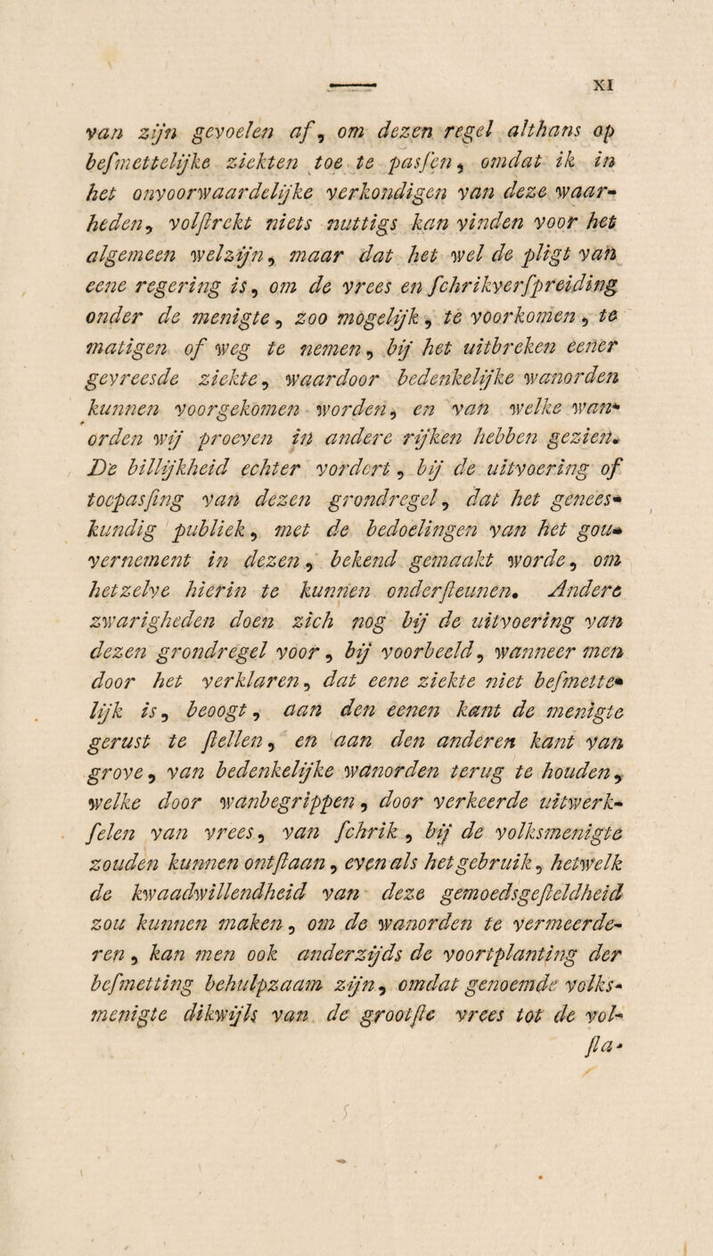 van zijn gevoelen af, om dezen regel althans op befmettelijke ziekten toe te pasfen, omdat ik in het onyoonvaardcljke verkondigen van deze waar» heden, volftrckt niets nuttigs kan vinden voor het algemeen welzijn, maar dat het wel de pligt van eene regering is, om de vrees en fchrikyerfpreiding onder de menigte, zoo mogelijk, te voorkomen 9 te matigen of weg te nemen, bij het uitbreken eener gevreesde ziekte 5 waardoor bedenkelijke wanorden kun?7en voorgekomen worden ^ en van welke wan* orden wij proeven in andere rijken hebben gezien* De billijkheid echter vordert, bij de uitvoering of toepasfing van dezen grondregel 5 dat het genees* kundig publiek, met de bedoelingen van het gou* vernement in dezen, bekend gemaakt worde, om hetzelve hierin te kunnen onderjleunen• Andere zwarigheden doen zich nog bij de uitvoering van dezen grondregel voor, bij voorbeeld, wanneer men door het verklaren 9 dat eene ziekte niet befmeite* lijk is, beoogt, aan den eenen ka?it de menigte gerust te feilen, en aan den anderen kant van grove, van bedenkelijke wanorden terug te houden, welke door wanbegrippen , door verkeerde uitwerk- felen van vrees 5 van fchrik , bij de volksmenigte zouden kunnen ontfaan, evenals het gebruik 5 hetwelk de kwaadwillendheid van deze gemoedsgefieldheid zou kunnen maken 5 wanorden te vermeerde¬ ren , ook anderzijds de voortplanting der befmetting behulpzaam zijn, omdat genoemde volks* menigte dikwijls van de grootje vrees tot de vol- fa* S