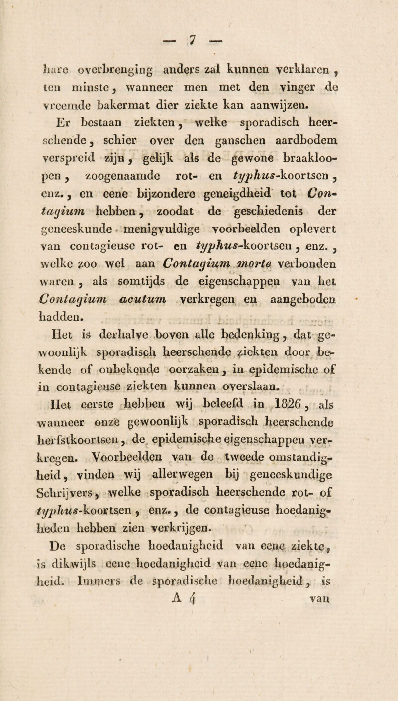 hare overbrenging anders zal kunnen verklaren , ten minste , wanneer men met den vinger de vreemde bakermat dier ziekte kan aanwijzen. Er bestaan ziekten , welke sporadisch heer- schende , schier over den ganschen aardbodem verspreid zijn, gelijk als de gewone braakloo- pen , zoogenaamde rot- en typhus-koortsen , enz., en eene bijzondere geneigdheid tot Con- tarjium hebben, zoodat de geschiedenis der geneeskunde menigvuldige voorbeelden oplevert van contagieuse rot- en typhus-koortsen , enz. , welke zoo wel aan Contagium morte verbonden waren , als somtijds de eigenschappen van het Contagium acutum verkregen en aangeboden hadden. - - ..... • . . .2 Het is derhalve boven alle bedenking, dat ge¬ woonlijk sporadisch heerschende ziekten door be¬ kende of onbekende oorzaken, in epidemische of in contagieuse ziekten kunnen overslaan. Het eerste hebben wij beleefd in 1826, als wanneer onze gewoonlijk sporadisch heerschende herfstkoortsen , de epidemische eigenschappen ver¬ kregen. Voorbeelden van de tweede omstandig¬ heid, vinden wij allerwegen bij geneeskundige Schrijvers, welke sporadisch heerschende rot- of typhus-koortsen , enz., de contagieuse hoedanig¬ heden hebben zien verkrijgen. De sporadische hoedanigheid van eene ziekte, is dikwijls eene hoedanigheid van eene hoedanig¬ heid. Immers de sporadische hoedanigheid, is A 4 van