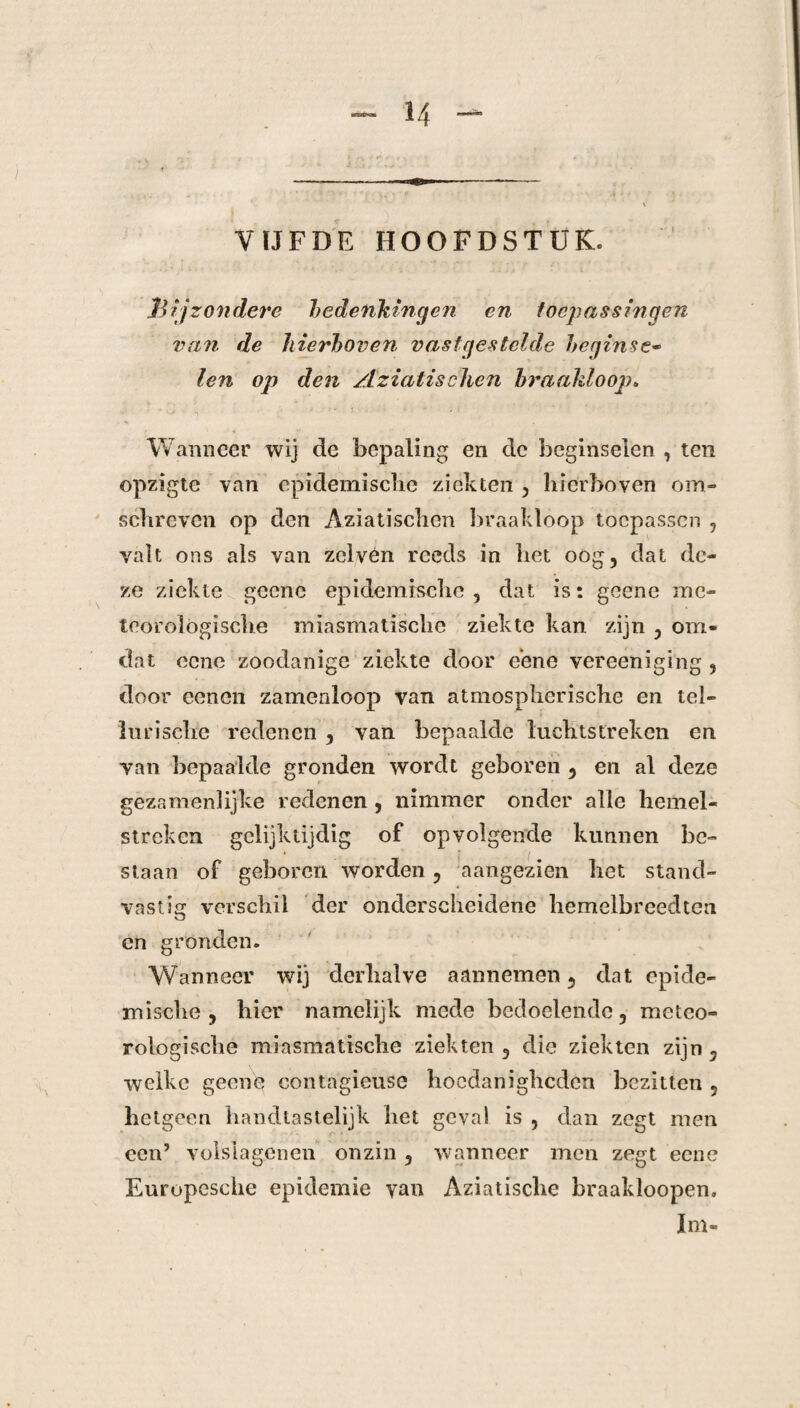 VIJFDE HOOFDSTUK. Bijzondere bedenkingen en toepassingen van de hierboven vastgestelde beginse¬ len op den Aziatisclicn braakloop. Wanneer wij de bepaling en dc beginselen , ten opzigte van epidemische ziekten , hierboven om¬ schreven op den Aziatisclicn braakloop toepassen , valt ons als van zclven reeds in het oog, dat de¬ ze ziekte geene epidemische, dat is: geene me¬ teorologische miasmatische ziekte kan zijn , om¬ dat ccne zoodanige ziekte door eene vereeniging , door eenen zamenloop van atmospherische en tel¬ lurische redenen , van bepaalde luchtstreken en van bepaalde gronden wordt geboren , en al deze gezamenlijke redenen , nimmer onder alle hemel¬ streken gelijktijdig of opvolgende kunnen be¬ staan of geboren worden, aangezien het stand¬ vastig verschil der onderscheidene hemelbreedten en gronden. Wanneer wij derhalve aannemen, dat epide¬ mische, hier namelijk mede bedoelende, meteo¬ rologische miasmatische ziekten , die ziekten zijn , welke geene contagieuse hoedanigheden bezitten , hetgeen handtastelijk het geval is , dan zegt men een’ volslagenen onzin , wanneer men zegt eene Europesche epidemie van Aziatische braakloopen, lm-
