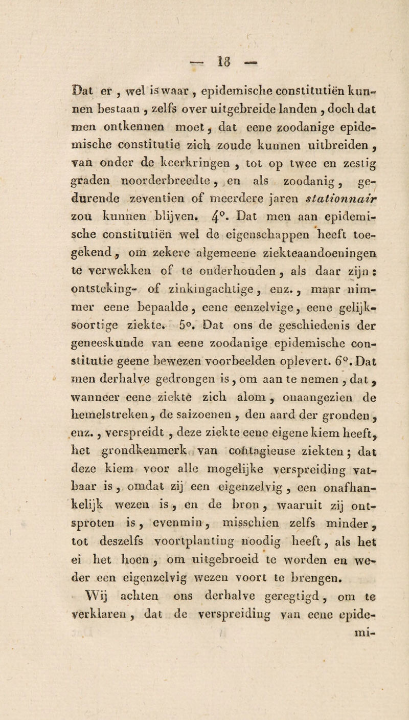Dat er , wel is waar , epidemische constitutiën kun¬ nen bestaan , zelfs over uitgebreide landen , doch dat men ontkennen moet, dat eene zoodanige epide¬ mische constitutie zich zoude kunnen uitbreiden , Tan onder de keerkringen , tot op twee en zestig graden noorderbreedte, en als zoodanig, ge¬ durende zeventien of meerdere jaren stationnair zou kunnen blijven. 4°* Dat men aan epidemi- * sche constitutiën wel de eigenschappen heeft toe¬ gekend , om zekere algemeene ziekteaandoeningen te verwekken of te onderhouden , als daar zijn : ontsteking- of zinkingachtige , enz. , maar nim¬ mer eene bepaalde, eene eenzelvige, eene gelijk¬ soortige ziekte. 5°. Dat ons de geschiedenis der geneeskunde van eene zoodanige epidemische con¬ stitutie geene bewezen voorbeelden oplevert. 6°. Dat men derhalve gedrongen is, om aan te nemen , dat , wanneer eene ziekte zich alom , onaangezien de hemelstreken, de saizoenen , den aard der gronden, enz., verspreidt , deze ziekte eene eigene kiem heeft, het grondkenmcrk van cofitagieuse ziekten 5 dat deze kiem voor alle mogelijke verspreiding vat¬ baar is , omdat zij een eigenzelvig , een onafhan¬ kelijk wezen is, en de bron, waaruit zij ont¬ sproten is, evenmin, misschien zelfs minder, tot deszelfs voortplanting noodig heeft, als het ei het hoen , om uitgebroeid te worden en we¬ der een eigenzelvig wezen voort te brengen. Wij achten ons derhalve geregtigd, om te verklaren , dat de verspreiding van eene epide¬ mi-