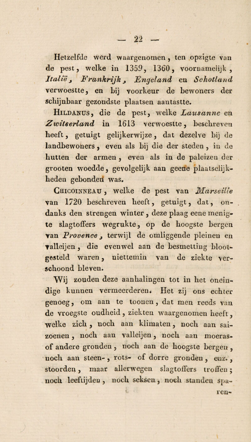 i Hetzelfde werd waargenomen , ten opzigte van de pest, welke in 1359, 1360, voornamelijk , Italië j Frankrijk j Engeland en Schotland verwoestte, en Lij voorkeur de bewoners der schijnbaar gezondste plaatsen aantastte. Hildanus, die de pest, welke Lausanne en Zwitserland in 1613 verwoestte, beschreven heeft, getuigt gelijkerwijze, dat dezelve bij de landbewoners , even als bij die der steden , in de hutten der armen, even als in de paleizen der grooten woedde, gevolgelijk aan geene plaatselijk¬ heden gebonden was. Cüicoinneau , welke de pest van MarseiUe van 1720 beschreven heeft, getuigt, dat, on¬ danks den strengen winter , deze plaag eene menig¬ te slagtoffers wegrukte, op de hoogste bergen yan Frovence ^ terwijl de omliggende pleinen en yalleijen , die evenwel aan de besmetting bloot¬ gesteld waren, niettemin van de ziekte ver¬ schoond bleven. Wij zouden deze aanhalingen tot in het onein¬ dige kunnen vermeerderen. Het zij ons echter genoeg, om aan te toonen, dat men reeds van de vroegste oudheid, ziekten waargenomen heeft, welke zich, noch aan klimaten, noch aan sai- zoenen, noch aan valleijen, noch aan moeras¬ of andere gronden, noch aan de hoogste bergen , noch aan steen-, rots- of dorre gronden , enz., stoorden, maar allerwegen slagtofïers troffen; noch leeftijden, noch seksen, noch standen spa¬ ren-