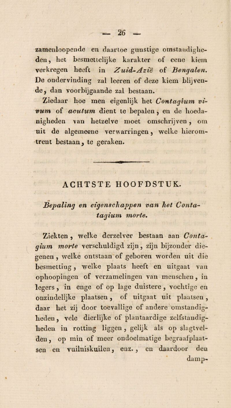 zamenloopcnde en daartoe gunstige omstandighe¬ den, liet besmettelijke karakter of eene kiem verkregen heeft in Zuid-Aziè of Bengalen. De ondervinding zal leeren of deze kiem blij veil¬ de j dan voorbijgaande zal bestaan. Ziedaar hoe men eigenlijk het Contagium vi- vum of acutum dient te bepalen, en de hoeda¬ nigheden van hetzelve moet omschrijven, om uit de algemeene verwarringen , welke hierom¬ trent bestaan , te geraken. ACHTSTE HOOFDSTUK. «i Bepaling en eigenschappen van het Conta- tagium morte. Ziekten, welke derzelver bestaan aan Conta¬ gium morte verschuldigd zijn, zijn bijzonder die¬ genen , welke ontstaan of geboren worden uit die besmetting, welke plaats heeft en uitgaat van ophoopingen of verzamelingen van menschen, in legers , in enge of op lage duistere , vochtige en onzindelijke plaatsen, of uitgaat uit plaatsen , daar het zij door toevallige of andere omstandig¬ heden, vele dierlijke of plantaardige zelfstandig¬ heden in rotting liggen , gelijk als op slagtvel¬ den , op min of meer ondoelmatige begraafplaat¬ sen en vuilniskuilen, enz., en daardoor deu damp-
