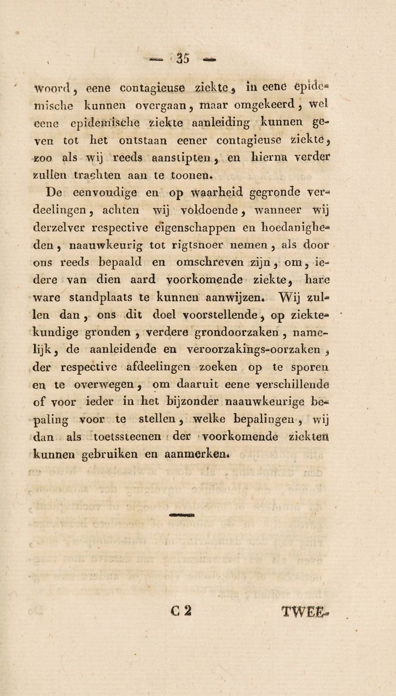 Woord j eene contagieuse ziekte 5 in eene êpiclc* mische kunnen oycrgaan 5 maar omgekeerd ^ wel eene epidemische ziekte aanleiding kunnen ge¬ ven tot het ontstaan eener contagieuse ziekte $ zoo als wij reeds aanslipten 3 en hierna verder zullen trachten aan te toonen. De eenvoudige en op waarheid gegronde ver- deelingen 5 achten wij voldoende * wanneer wij derzelver respective eigenschappen en hoedanighe¬ den , naauwkeurig tot rigtsnoer nemen 3 als door ons reeds bepaald en omschreven zijn ^ om 5 ie¬ dere van dien aard voorkomende ziekte 5 hare ware standplaats te kunnen aanwijzen* Wij zul¬ len dan , ons dit doel voorstellende * op ziekte¬ kundige gronden , verdere grondoorzaken 5 name¬ lijk 3 de aanleidende en veroorzakings-oorzaken der respective afdeelingen zoeken op te sporen en te overwegen 9 om daaruit eene verschillende of voor ieder in het bijzonder naauwkeurige be¬ paling voor te stellen 5 welke bepalingen , wij dan als toetssteenen der voorkomende ziekteii kunnen gebruiken en aanmerken*