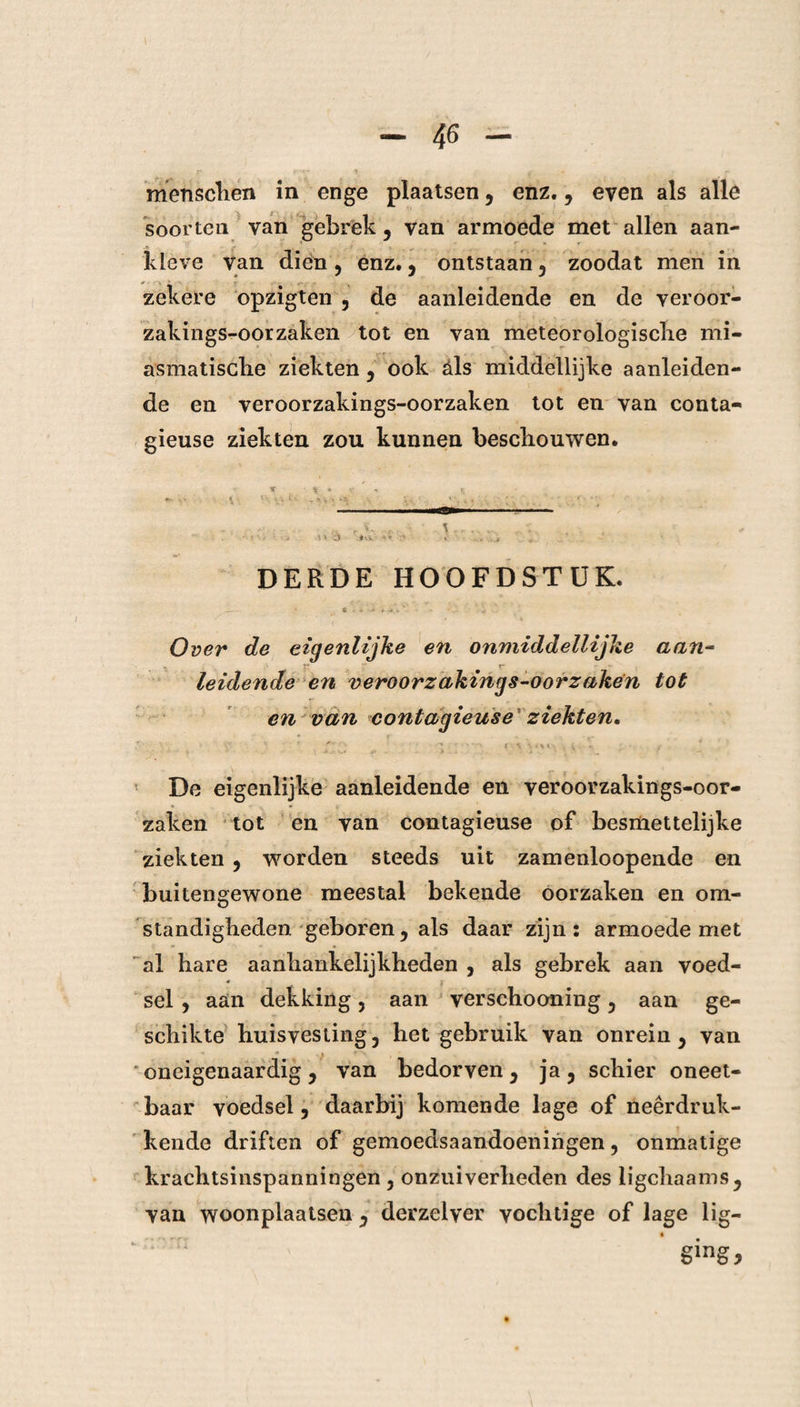 l menschen in enge plaatsen , enz., even als alle soorten van gebrek, van armoede met allen aan¬ kleve van dien , enz., ontstaan , zoodat men in zekere opzigten , de aanleidende en de veroor- zakings-oorzaken tot en van meteorologische mi- asmatische ziekten, ook óls middellijke aanleiden¬ de en veroorzakings-oorzaken tot en van conta- gieuse ziekten zou kunnen beschouwen. > * j ’ • • DERDE HOOFDSTUK. -— • ft • - ' ' 4 Over de eigenlijke en onmididellijke aan- I* r leidende en veroorzakings-oorzaken tot en van contagieuse ziekten. ' ^ £3 ... ; > ' v .• •. - : De eigenlijke aanleidende en veroorzakings-oor¬ zaken tot en van contagieuse of besmettelijke ziekten , worden steeds uit zamenloopende en buitengewone meestal bekende oorzaken en om¬ standigheden geboren, als daar zijn: armoede met al hare aanhankelijkheden , als gebrek aan voed- * j sel , aan dekking, aan verschooning, aan ge¬ schikte huisvesting, het gebruik van onrein, van oneigenaardig, van bedorven, ja, schier oneet¬ baar voedsel, daarbij komende lage of neerdruk¬ kende driften of gemoedsaandoeningen, onmatige krachtsinspanningen , onzuiverheden des ligchaams, van woonplaatsen , derzelver vochtige of lage lig¬ ging*