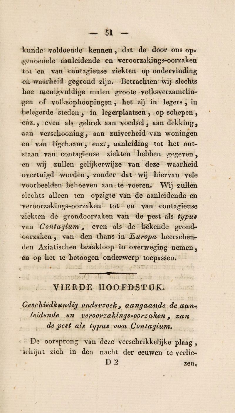 kunde voldoende kennen, dat de door ons op- genoemde aanleidende en veroorzakings-oorzaken tot en van contagieuse ziekten op ondervinding en waarheid gegrond zijn. Betrachten wij slechts hoe menigvuldige malen groote volksverzamelin¬ gen of volksophoopingen , het zij in legers , in belegerde steden , in legerplaatsen , op schepen , enz. , even als gebrek aan voedsel, aan dekking, aan verschooning, aan zuiverheid van woningen en van ligchaam , enz.', aanleiding tot het ont¬ staan van contagieuse ziekten hebben gegeven, en wij zullen gelijkerwijze van deze waarheid overtuigd worden, zonder dat wij hiervan vele voorbeelden behoeven aan te voeren. Wij zullen slechts alleen ten opzigte van de aanleidende en veroorzakings-oorzaken tot en van contagieuse ziekten de grondoorzaken van de pest als typus van Contagium j even als de bekende grond¬ oorzaken , van den thans in Europa heerschen- den Aziatischen braakloop in overweging nemen, en op het te betoogen onderwerp toepassen. VIERDE HOOFDSTUK. Geschiedkundig onderzoek j aangaande de aan- leidende en veroorzakings-oorzaken ^ van de pest als typus van Contagium. De oorsprong van deze verschrikkelijke plaag, schijnt zich in den nacht der eeuwen te verlie- zen.