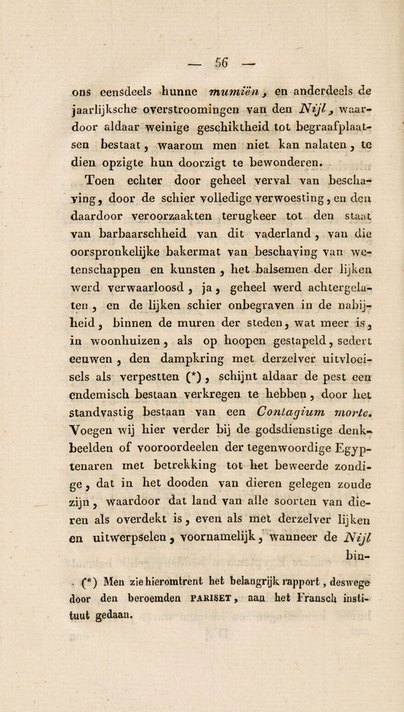 % ons eensdeels hunne mumièn, en anderdeels de jaarlijksche overstroomingen van den Ntjl > waar¬ door aldaar weinige geschiktheid tot begraafplaat¬ sen bestaat, waarom men niet kan nalaten, te dien opzigte hun doorzigt te bewonderen. Toen echter door geheel verval van bescha¬ ving, door de schier volledige verwoesting, en den daardoor veroorzaakten terugkeer tot den staat van barbaarschheid van dit vaderland , van die oorspronkelijke bakermat van beschaving van we¬ tenschappen en kunsten , het balsemen der lijken werd verwaarloosd , ja , geheel werd achtergela¬ ten , en de lijken schier onbegraven in de nabij¬ heid, binnen de muren der steden, wat meer is, in woonhuizen, als op hoopen gestapeld, sedert eeuwen , den dampkring met derzelver uitvloei¬ sels als verpestten (*) , schijnt aldaar de pest een endemisch bestaan verkregen te hebben, door het standvastig bestaan van een Contagium morte. Voegen wij hier verder bij de godsdienstige denk¬ beelden of vooroordeelen der tegenwoordige Egyp- tenaren met betrekking tot het beweerde zondi¬ ge , dat in het dooden van dieren gelegen zoude zijn, waardoor dat land van alle soorten van die¬ ren als overdekt is, even als met derzelver lijken en uitwerpselen , voornamelijk, wanneer de Nijl bin- . (*) Men zie hieromtrent het belangrijk rapport, deswege door den beroemden pariset , aan het Fransch insti¬ tuut gedaan.
