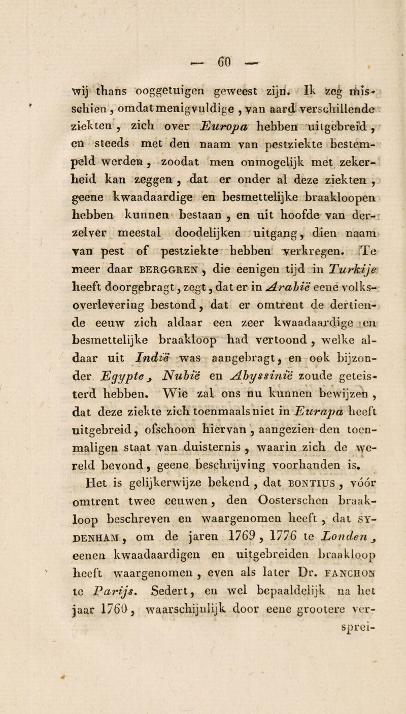 wij thans ooggetuigen geweest zijn. Ik zeg rhis- schien , omdat menigvuldige , van aard verschillende ziekten , zich over Europa hebben uitgebreid, en steeds met den naam van pestziekte bestem¬ peld werden, zoodat men onmogelijk met zeker¬ heid kan zeggen , dat er onder al deze ziekten , geene kwaadaardige en besmettelijke braakloopen hebben kunnen bestaan , en uit hoofde van der- zelver meestal doodelijken uitgang, dien naam van pest of pestziekte hebben verkregen. Te meer daar berggren , die eenigen tijd in Turkije heeft doorgebragt, zegt, dat er in A[rabië eene volks¬ overlevering bestond, dat er omtrent de dertien¬ de eeuw zich aldaar een zeer kwaadaardige en besmettelijke braakloop had vertoond , welke al¬ daar uit Indi'è was aangebragt, en ook bijzon¬ der Egypte Nubië en A.hy§sinïè zoude geteis- terd hebben. Wie zal ons nu kunnen bewijzen , dat deze ziekte zich toenmaals niet in Eurapa heeft uitgebreid, ofschoon hiervan , aangezien den toen- maligen staat van duisternis , waarin zich de we- reld bevond, geene beschrijving voorhanden is. Het is gelijkerwijze bekend , dat bontius , vóór omtrent twee eeuwen, den Oosterschen braak¬ loop beschreven en waargenomen heeft , dat sy- denham , om de jaren 1769, 1776 te Londen eenen kwaadaardigen en uitgebreiden braakloop heeft waargenomen , even als later Dr. fanchon te Parijs. Sedert, en wel bepaaldelijk na het jaar 1760, waarschijnlijk door eene grootere ver¬ sprei-