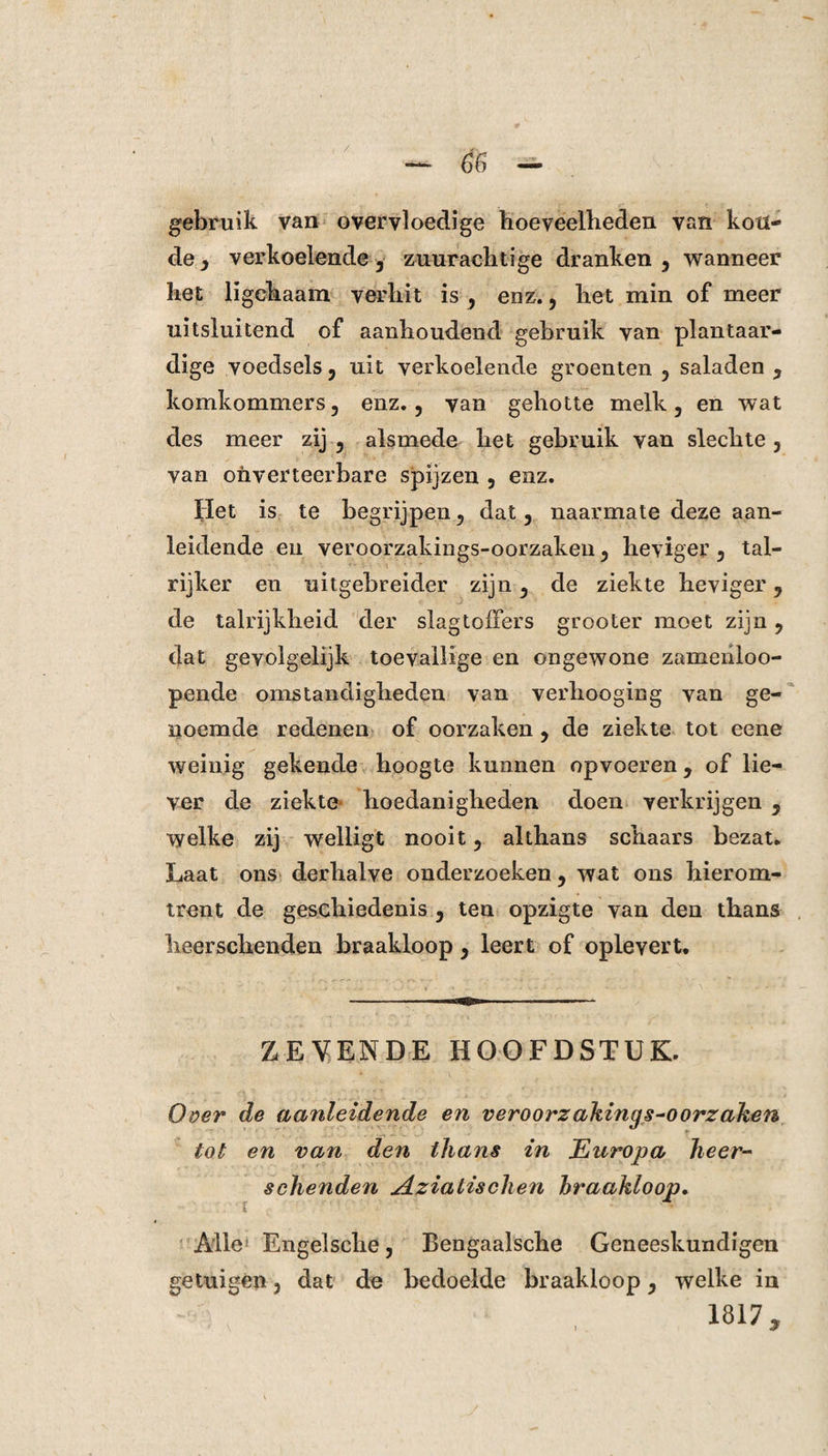 gebruik van overvloedige hoeveelheden van kou¬ de , verkoelende 3 zuurachtige dranken, wanneer het ligchaam verhit is , enz., het min of meer uitsluitend of aanhoudend gebruik van plantaar¬ dige voedsels , uit verkoelende groenten , saladen , komkommers, enz., van gehotte melk, en wat des meer zij , alsmede het gebruik van slechte , van oiiverteerbare spijzen , enz. Het is te begrijpen, dat, naarmate deze aan¬ leidende en veroorzakings-oorzaken, heviger, tal¬ rijker en uitgebreider zijn, de ziekte heviger, de talrijkheid der slagtoffers grooter moet zijn, dat gevolgelijk toevallige en ongewone zamenloo- pende omstandigheden van verhooging van ge¬ noemde redenen of oorzaken , de ziekte tot eene weinig gekende hoogte kunnen opvoeren, of lie¬ ver de ziekte hoedanigheden doen verkrijgen , welke zij welligt nooit, althans schaars bezat. Laat ons derhalve onderzoeken, wat ons hierom¬ trent de geschiedenis , ten opzigte van den thans lieerschenden braakloop, leert of oplevert. ZEVENDE HOOFDSTUK. Over de aanleidende en veroorzakings-oorzaken tot en van den thans in Europa heer- schenden Aziatischen braakloop. Alle Engelsche, Bengaalsche Geneeskundigen getuigen, dat de bedoelde braakloop, welke in 1817,