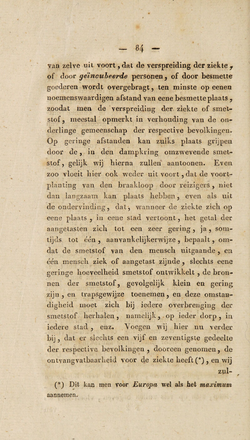 van zelve uit voort , dat de verspreiding der ziekte f of door geïncubeerde personen, of door besmette goederen wordt overgebragt, ten minste op eenen noemenswaardigen afstand van eene besmette plaats , zoodat men de verspreiding der ziekte of smet¬ stof, meestal opmerkt in verhouding van de on¬ derlinge gemeenschap der respective bevolkingen* Op geringe afstanden kan zulks plaats grijpen door de, in den dampkring omzwevende smet¬ stof, gelijk wij hierna zullen aantoonen. Even zoo vloeit hier ook weder uit voort, dat de voort¬ planting van den braakloop door reizigers, niet dan langzaam kan plaats hebben, even als uit de ondervinding, dat', wanneer de ziekte zich op eene plaats , in eene stad vertoont, het getal der aangetasten zich tot een zeer gering, ja, som¬ tijds tot één , aanvankelijke!’wij ze , bepaalt, om¬ dat de smetstof van den mensch uitgaande, en één mensch ziek of aangetast zijnde , slechts eene geringe hoeveelheid smetstof ontwikkelt , de bron¬ nen der smetstof, gevolgelijk klein en gering zijn , en trapsgewijze toenemen, en deze omstan¬ digheid moet zich bij iedere overbrenging der smetstof herhalen, namelijk,.op ieder dorp, in iedere stad , enz. \'oegen wij hier nu verder bij, dat er slechts een vijf en zeventigste gedeelte der respective bevolkingen , dooreen genomen, de ontyangvatbaarheid voor de ziekte beeft (*) , en wij zul- (*) Dit kan men voor Europa wel als het maximum aannemen.
