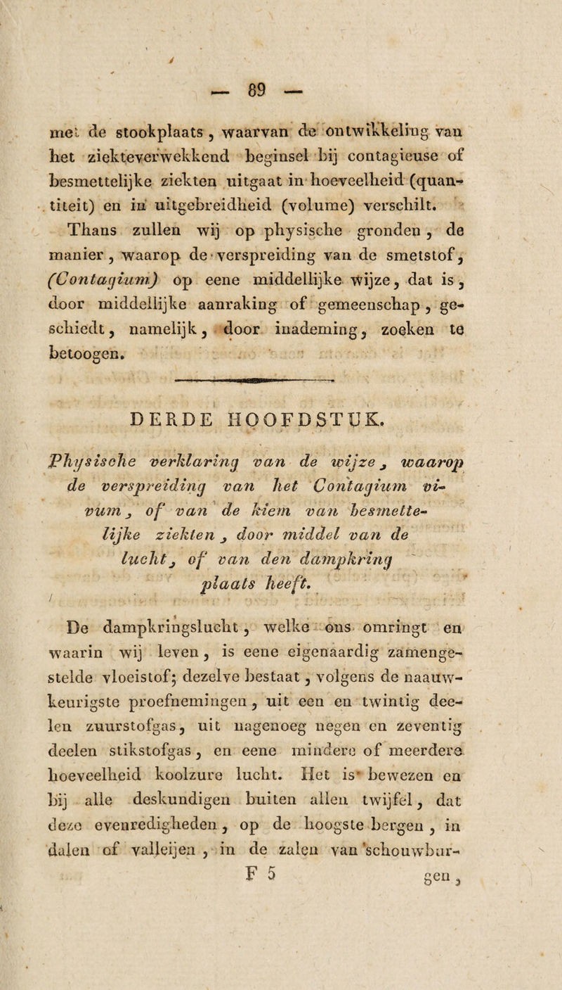 mei de stookplaats , waarvan de ontwikkeling van het ziekteverwekkend beginsel bij contagieuse of besmettelijke ziekten uitgaat in hoeveelheid (quan- titeit) en in uitgebreidheid (volume) verschilt. Thans zullen wij op physische gronden , de manier, waarop de verspreiding van de smetstof, (Contagium) op eene middellijke Wijze, dat is, door middellijke aanraking of gemeenschap, ge¬ schiedt, namelijk, door inademing, zoeken te betoogen. DERDE HOOFDSTUK. Physische verklaring van de wijze j waarop de verspreiding van het Contagium vi- vum j of van de kiem van hes met te¬ lijke ziekten j door middel van de luchtj of van den dampkring plaats heeft. De dampkringslucht, welke ons omringt en waarin wij leven, is eene eigenaardig zamenge- stelde vloeistof; dezelve bestaat, volgens de naauw- keurigste proefnemingen, uit een en twintig dee- len zuurstofgas, uit nagenoeg negen en zeventig deelen stikstofgas, en eene mindere of meerdere hoeveelheid koolzure lucht. Het is* bewezen en bij alle deskundigen buiten allen twijfel, dat deze evenredigheden, op de hoogste bergen , in dalen of valleijen , in de zalen van schouwbur- F 5 geu,