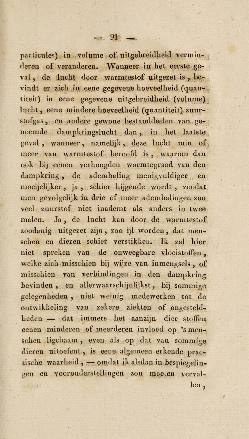parlicules) in volume of uitgebreidheid vermin¬ deren of veranderen. Wanneer in het eerste ge¬ val , de lucht door warmtestof uitgezet is , be¬ vindt er zich in eene gegevene hoeveelheid (quan- titeit) in eene gegevene uitgebreidheid (volume) lucht , eene mindere hoeveelheid (quantiteit) zuur¬ stofgas y en andere gewone bestanddeelen van ge¬ noemde dampkringslucht dan , in het laatste geval, wanneer, namelijk, deze lucht min of meer van warmtestof beroofd is , waarom dan ook bij eenen verhoogden warmtegraad van den dampkring, de ademhaling menigvuldiger en moeijelijker, ja y schier hijgende wordt, zoodat men gevolgelijk in drie of meer ademhalingen zoo veel zuurstof niet inademt als anders in twee malen. Ja, de lucht kan door de warmtestof zoodanig uitgezet zijn, zoo ijl worden, dat men* schen en dieren schier verstikken. Ik zal hier niet spreken van de onweegbare vloeistoffen, welke zich misschien bij wijze van inmengsels, of misschien van verbindingen in den dampkring bevinden, en allerwaarschijnlijkst, bij sommige gelegenheden , niet weinig medewerken tot de ontwikkeling van zekere ziekten of ongesteld¬ heden -— dat immers het aanzijn dier stoffen eenen minderen of meerderen invloed op 5s men- sclien ligchaam, even als op dat van sommige dieren uitoefent, is eene algemeen erkende prac- tische waarheid , — omdat ik alsdan in bespiegelin¬ gen en vooronderstellingen zou moeien verval¬ len ,