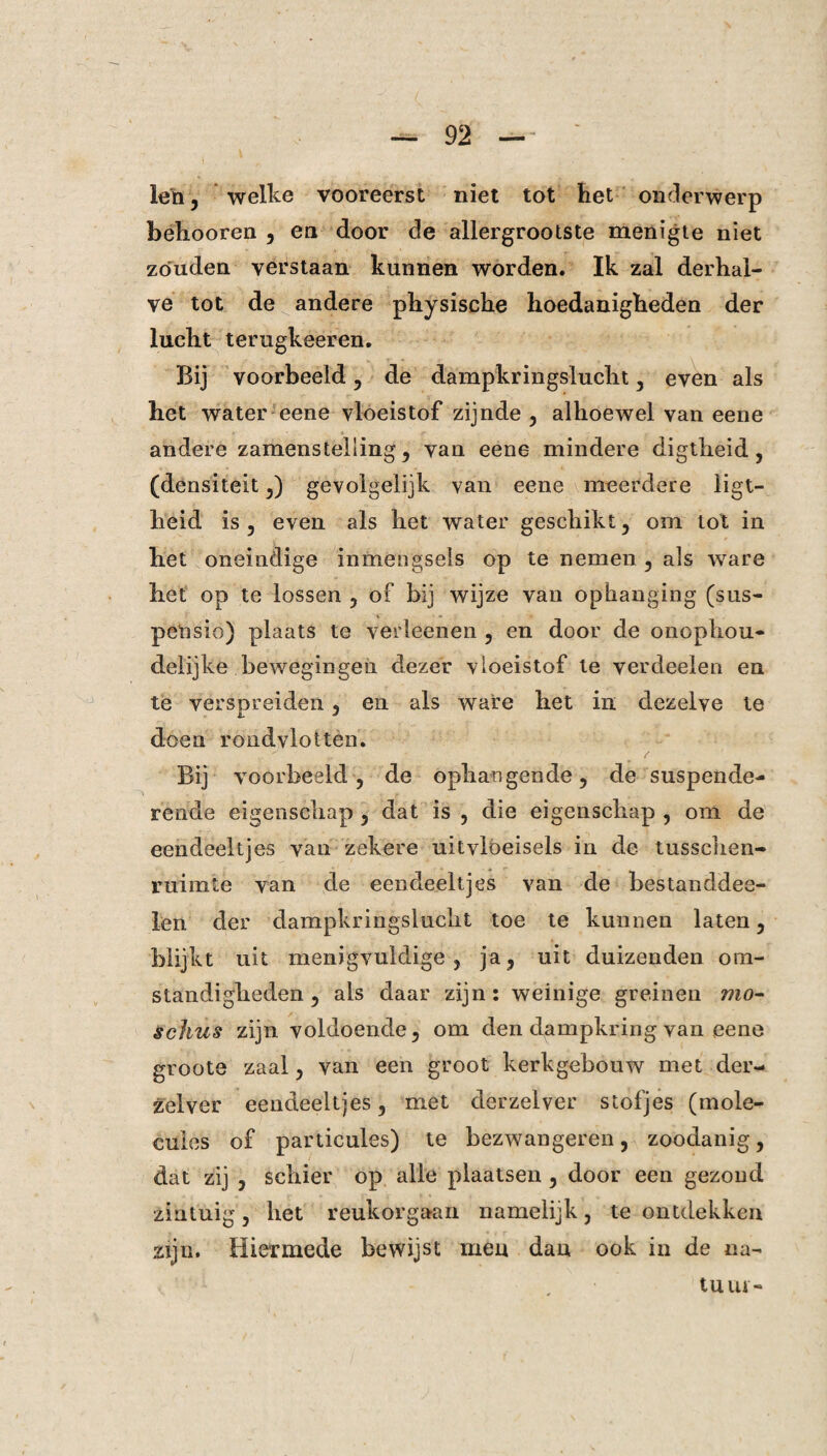 len, welke vooreerst niet tot het onderwerp behooren , en door de allergrootste menigte niet zouden verstaan kunnen worden. Ik zal derhal¬ ve tot de andere physische hoedanigheden der lucht terugkeeren. Bij voorbeeld , de dampkringslucht , even als het water eene vloeistof zijnde, alhoewel van eene andere zamenstelling, van eene mindere digtlieid, (densiteit,) gevolgelijk van eene meerdere iigt- heid is , even als het water geschikt, om tot in het oneindige inmengseis op te nemen , als ware het op te lossen , of bij wijze van ophanging (sus¬ pensie) plaats te verleenen , en door de onophou¬ delijke bewegingen dezer vloeistof te verdeden en te verspreiden, en als ware het in dezelve te doen rondvlot ten. Bij voorbeeld, de ophangende, de suspende¬ rende eigenschap, dat is , die eigenschap , om de eendeeltjes van zekere uitvloeisels in de tusschen- ruimte van de eendeeltjes van de bestanddee- len der dampkringslucht toe te kunnen laten, blijkt uit menigvuldige, ja, uit duizenden om¬ standigheden , als daar zijn : weinige greinen mo- schus zijn voldoende, om den dampkring van eene groote zaal, van een groot kerkgebouw met der- zelver eendeeltjes, met derzelver stofjes (mole- cules of particules) te bezwangeren, zoodanig, dat zij , schier op alle plaatsen , door een gezond zintuig, het reukorgaan namelijk, te ontdekken zijn. Hiermede bewijst men dan ook in de na¬ tuur-