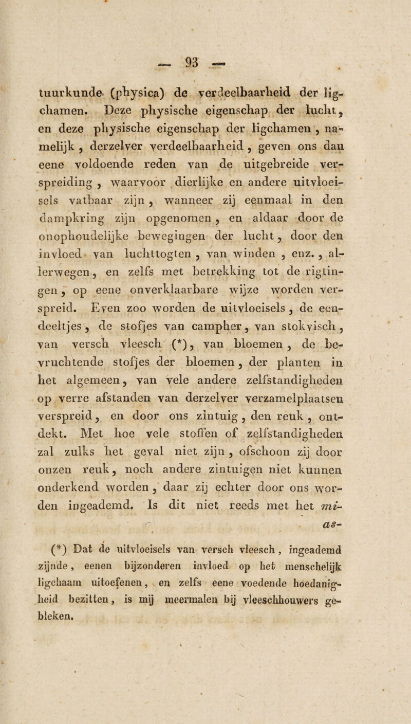 tuurkunde (physica) de yerdeelbaarheid der lig- cliamen. Deze pliysische eigenschap der lucht, en deze pliysische eigenschap der ligchamen , na*» melijk , derzelver verdeelbaarheid , geven ons dan eene voldoende reden van de uitgebreide ver¬ spreiding 3 waarvoor dierlijke en andere uitvloei¬ sels vatbaar zijn ? wanneer zij eenmaal in den dampkring zijn opgenomen 5 en aldaar door de onophoudelijke bewegingen der lucht 5 door den invloed van luchttogten 5 van winden 5 enz. ? al¬ lerwegen, en zelfs met betrekking tot de rigiin- gen ? op eene onverklaarbare wijze worden ver¬ spreid. Even zoo worden de uitvloeisels , de een- deeltjes 5 de stofjes van campher 5 van stokyisch 5 van versch vleesch (*), van bloemen de be¬ vruchtende stofjes der bloemen 3 der planten in het algemeen ? van vele andere zelfstandigheden op verre afstanden van derzelver verzamelplaatsen verspreid 5 en door ons zintuig ^ den reuk 5 ont¬ dekt. Met hoe vele stoffen of zelfstandigheden zal zulks het geval niet zijn , ofschoon zij door onzen reuk 3 noch andere zintuigen niet kunnen onderkend worden , daar zij echter door ons wor¬ den ingeademd. Is dit niet reeds met het mz~ as~ 4 t (*) Dat de uitvloeisels van versch vleesch , ingeademd zijnde, eenen bijzonderen invloed op het menschelijk ligchaam uitoefenen, en zelfs eene voedende hoedanig¬ heid bezitten, is mij meermalen bij vleeschhouwers ge¬ bleken.
