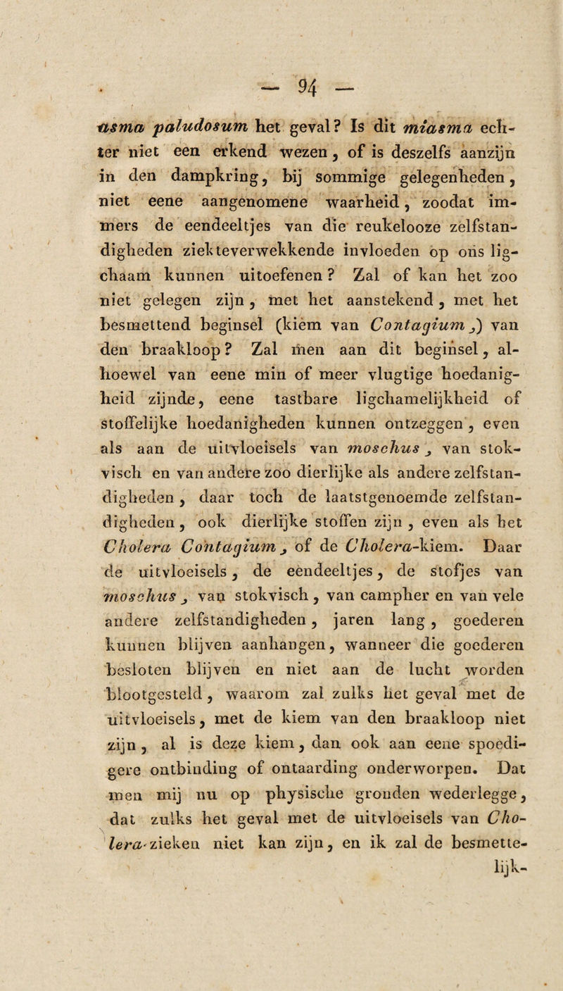 asma paludosum het geval? Is dit miasma ech¬ ter niet een erkend wezen, of is deszelfs aanzijn in den dampkring, bij sommige gelegenheden, niet eene aangenomene waarheid, zoodat im¬ mers de eendeeltjes van die reukelooze zelfstan¬ digheden ziekteverwekkende invloeden op oiis lig— chaam kunnen uitoefenen ? Zal of kan het zoo niet gelegen zijn , met het aanstekend , met het besmettend beginsel (kiem van Contagium J) van den braakloop ? Zal men aan dit beginsel , al¬ hoewel van eene min of meer vlugtige hoedanig¬ heid zijnde, eene tastbare ligchamelijkheid of stoffelijke hoedanigheden kunnen ontzeggen , even als aan de uitvloeisels van moschus van stok- visch en van andere zoo dierlijke als andere zelfstan¬ digheden , daar toch de laatstgenoemde zelfstan¬ digheden, ook dierlijke stoffen zijn, even als het Cholera Contagium > of de Cholera-kiem. Daar de uitvloeisels, de eendeeltjes, de stofjes van mosehus van stokvisch , van campher en van vele andere zelfstandigheden, jaren lang , goederen kunnen blijven aanhangen, wanneer die goederen besloten blijven en niet aan de lucht worden blootgesteld , waarom zal zulks het geval met de uitvloeisels, met de kiem van den braakloop niet zijn, al is deze kiem, dan ook aan eene spoedi¬ gere ontbinding of ontaarding onderworpen. Dat men mij nu op physisehe gronden wederlegge, dat zulks het geval met de uitvloeisels van Cho¬ lera* zieken niet kan zijn, en ik zal de besmette- ' lijk-