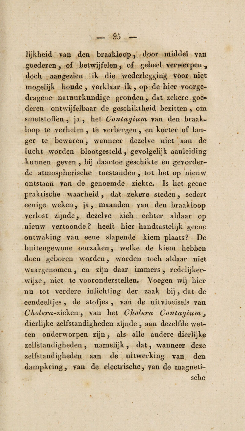 lijkheid van den braakloop, door middel van goederen , of betwijfelen, of gebeel verwerpen 9 doch aangezien ik die wederlegging voor niet mogelijk houde, verklaar ik , op de bier voorge- dragene natuurkundige gronden, dat zekere goe» deren ontwijfelbaar de geschiktheid bezitten , om smetstoffen , ja , het Contagium van den braak¬ loop te verhelen, te verbergen, en korter of lan¬ ger te bewaren, wanneer dezelve niet aan de lucht worden blootgesteld, gevolgelijk aanleiding kunnen geven, bij daartoe geschikte en gevorder¬ de atmospherische toestanden , tot het op nieuw ontstaan van de genoemde ziekte. Is het geene praktische waarheid, dat zekere steden, sedert eenige weken, ja, maanden van den braakloop verlost zijnde, dezelve zich echter aldaar op nieuw vertoonde ? heeft hier handtasteiijk geene ontwaking van eene slapende kiem plaats? De buitengewone oorzaken, welke de kiem hebben doen geboren worden, worden toch aldaar niet waargenomen, en zijn daar immers, redelijker¬ wijze, niet te vooronderstellen. Voegen wij hier nu tot verdere inlichting der zaak bij , dat de eendeeltjes, de stofjes , van de uitvloeisels van Cho Ier a-zieken, van het Cholera Contagium ^ dierlijke zelfstandigheden zijnde , aan dezelfde wet¬ ten onderworpen zijn, als alle andere dierlijke zelfstandigheden , namelijk , dat, wanneer deze zelfstandigheden aan de uitwerking van den dampkring, van de electriscke, van de magneti¬ sche