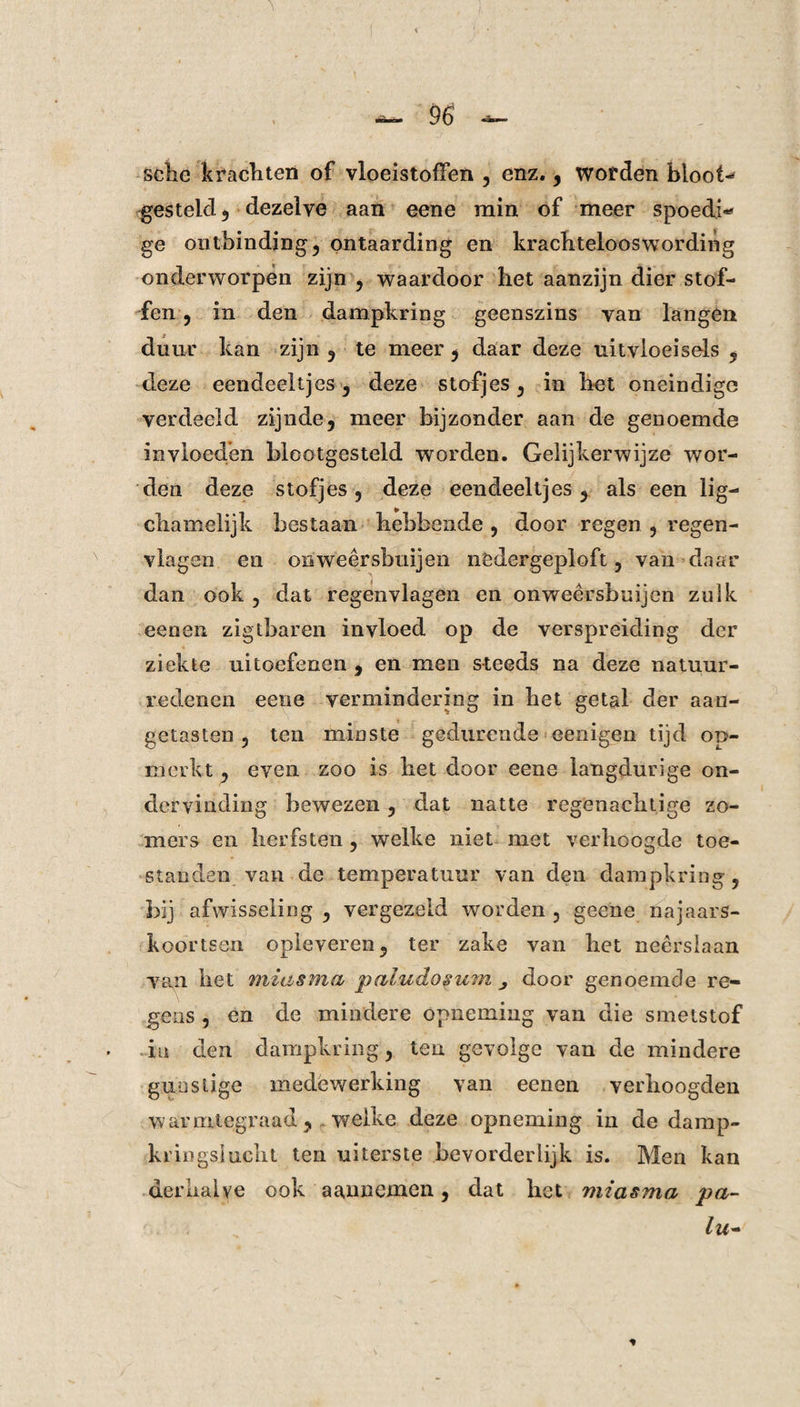 sclic krachten of vloeistoffen , enz. , wofden bloot¬ gesteld , dezelve aan eene min of meer spoedi* ge ontbinding ? ontaarding en krachtelooswordiiïg onderworpen zijn , waardoor het aanzijn dier stof¬ fen , in den dampkring geenszins van langen duur kan zijn , te meer , daar deze uitvloeisels , deze eendeeltjes, deze stofjes, in het oneindige verdeeld zijnde, meer bijzonder aan de genoemde invloeden blootgesteld worden. Gelijkerwijze wor¬ den deze stofjes ? deze eendeeltjes, als een lig— cliamelijk bestaan hebbende , door regen , regen¬ vlagen en onweêrsbuijen nödergeploft, van daar dan ook , dat regenvlagen en onweêrsbuijen zulk een en zigtbaren invloed op de verspreiding der ziekte uitoefenen , en men steeds na deze natuur¬ redenen eene vermindering in bet getal der aan¬ getasten , ten minste gedurende eenigen tijd op¬ merkt , even zoo is bet door eene langdurige on¬ dervinding bewezen , dat natte regenachtige zo¬ mers en lierfsten , welke niet met verhoogde toe¬ standen van de temperatuur van den dampkring, bij afwisseling , vergezeld worden , geene najaars¬ koortsen opleveren, ter zake van het neerslaan van liet miasma païudosum door genoemde re¬ gens , en de mindere opneming van die smetstof in den dampkring, ten gevolge van de mindere gunstige medewerking van eenen verhoogden warmtegraad, welke deze opneming in de damp¬ kringslucht ten uiterste bevorderlijk is. Men kan derhalve ook aannemen, dat het miasma pa- ' . . : lu- *