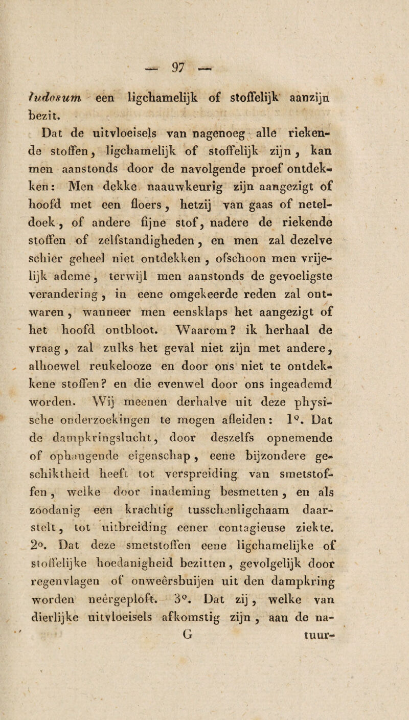 htdosum  een ligchamelijk of stoffelijk aanzijn bezit. Dat de uitvloeisels van nagenoeg alle rieken¬ de stoffen 3 ligchamelijk of stoffelijk zijn, kan men aanstonds door de navolgende proef ontdek¬ ken: Men dekke naauwkeurig zijn aangezigt of hoofd met een floers, hetzij van gaas of netel¬ doek , of andere fijne stof, nadere de riekende stoffen of zelfstandigheden , en men zal dezelve schier geheel niet ontdekken , ofschoon men vrije¬ lijk ademe , terwijl men aanstonds de gevoeligste verandering , in eene omgekeerde reden zal ont¬ waren , wanneer men eensklaps het aangezigt of het hoofd ontbloot. Waarom? ik herhaal de vraag, zal zulks het geval niet zijn met andere, alhoewel reukelooze en door ons niet te ontdek- kene stoffen? en die evenwel door ons ingeademd worden. Wij meenen derhalve uit deze physi- sche onderzoekingen te mogen afleiden: 1Q. Dat de dampkringslucht, door deszelfs opnemende of ophangende eigenschap, eene bijzondere ge¬ schiktheid heeft tot verspreiding van smetstof¬ fen , welke door inademing besmetten, en als zoodanig een krachtig tusschenligchaam daar- stclt, tot uitbreiding eener contagieuse ziekte. 2°. Dat deze smetstoffen eene ligchamelijke of stoffelijke hoedanigheid bezitten, gevolgelijk door regenvlagen of onweèrsbuijen uit den dampkring worden neer ge plóft-. 3°. Dat zij , welke van dierlijke uitvloeisels afkomstig zijn , aan de na- G tuur-