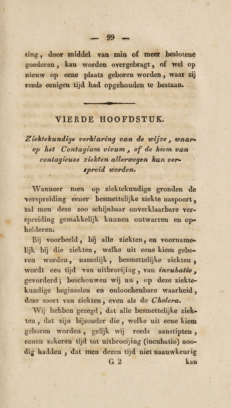 ting, door middel van min of meer beslotene goederen , kan worden overgebragt , of wel op nieuw op eene plaats geboren worden, waar zij reeds eenigen tijd bad opgebouden te bestaan. VIERDE HOOFDSTUK. Ziektekundige verklaring van de wijze j waar'» op het Contagium vivum j of de kiem van contagieuse ziekten allerwegen kan ver» spreid worden• Wanneer men op ziektekundige gronden de verspreiding eener besmettelijke ziekte naspoort, zal men deze zoo schijnbaar onverklaarbare ver¬ spreiding gemakkelijk kunnen ontwarren en op¬ helderen. Bij voorbeeld 5 bij alle ziekten, en voorname¬ lijk bij die ziekten, welke uit eene kiem gebo¬ ren worden, namelijk , besmettelijke ziekten , wordt een tijd van uitbroeijing , van incubatie ^ gevorderd; beschouwen wij nu , op deze ziekte¬ kundige beginselen en onloochenbare waarheid, deze soort van ziekten, even als de Cholera. Wij hebben gezegd, dat alle besmettelijke ziek¬ ten , dat zijn bijzonder die, welke uit eene kiem geboren worden , gelijk wij reeds aanstipten , eenen zekeren tijd tot uitbroeijing (incubatio) noo- dig hadden , dat men dezen tijd niet naauwkeurig G 2 kan