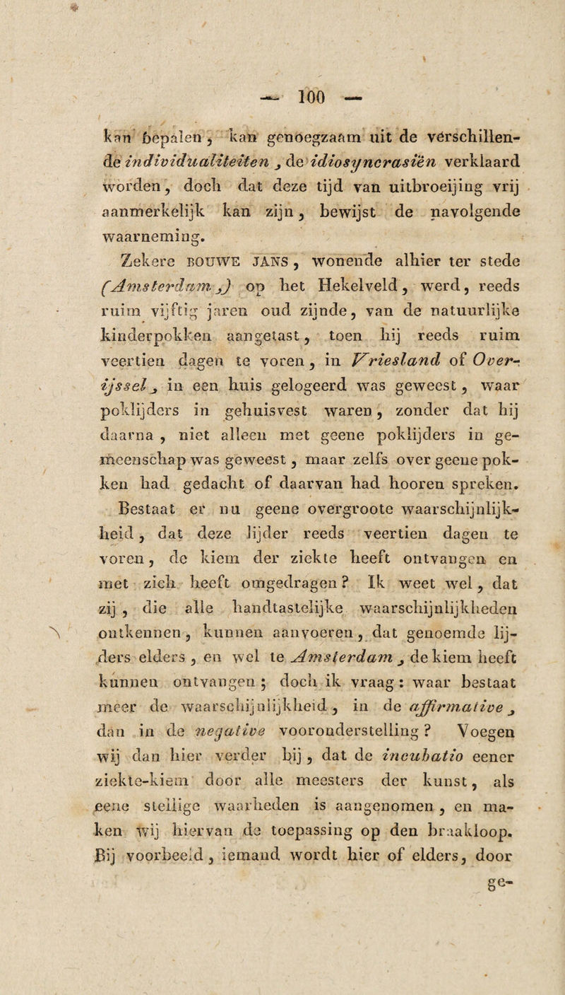 kan bepalen , kan genoegzaam uit de vér schillen¬ de individualiteiten , de idiosyncrasien verklaard worden, docli dat deze tijd van uitbroeijing vrij aanmerkelijk kan zijn , bewijst de navolgende waarneming. Zekere bquwe jans , wonende alhier ter stede (AmsterdamA on het Hekelveld , werd, reeds ruim vijftig jaren oud zijnde, van de natuurlijke kinderpokken aangetast, toen hij reeds ruim veertien dagen te voren, in JAriesland of Over- ijsselj in een huis gelogeerd was geweest, waar poklijders in gehuisvest waren, zonder dat hij daarna , niet alleen met geene poklijders in ge¬ meenschap was geweest, maar zelfs over geene pok¬ ken had gedacht of daarvan had hooren spreken. Bestaat er nu geene overgroote waarschijnlijk¬ heid , dat deze lijder reeds veertien dagen te voren, de kiem der ziekte heeft ontvangen en met zich heeft omgedragen ? Ik weet -wel, dat zij , die alle handtastelijke waarschijnlijkheden ontkennen , kunnen aanvoeren, dat genoemde lij¬ ders elders , en wel te Amsterdam de kiem heeft kunnen ontvangen; doch ik vraag: waar bestaat meer de waarschijnlijkheid, in de ajfirmative dan in de negative vooronderstelling ? Voegen wij dan hier verder bij , dat de incuhatio eener ziekte-kiem door alle meesters der kunst, als eene stellige waarheden is aangenomen , en ma¬ ken wij hiervan de toepassing op den braakloop. Bij voorbeeld, iemand wordt hier of elders, door ge-