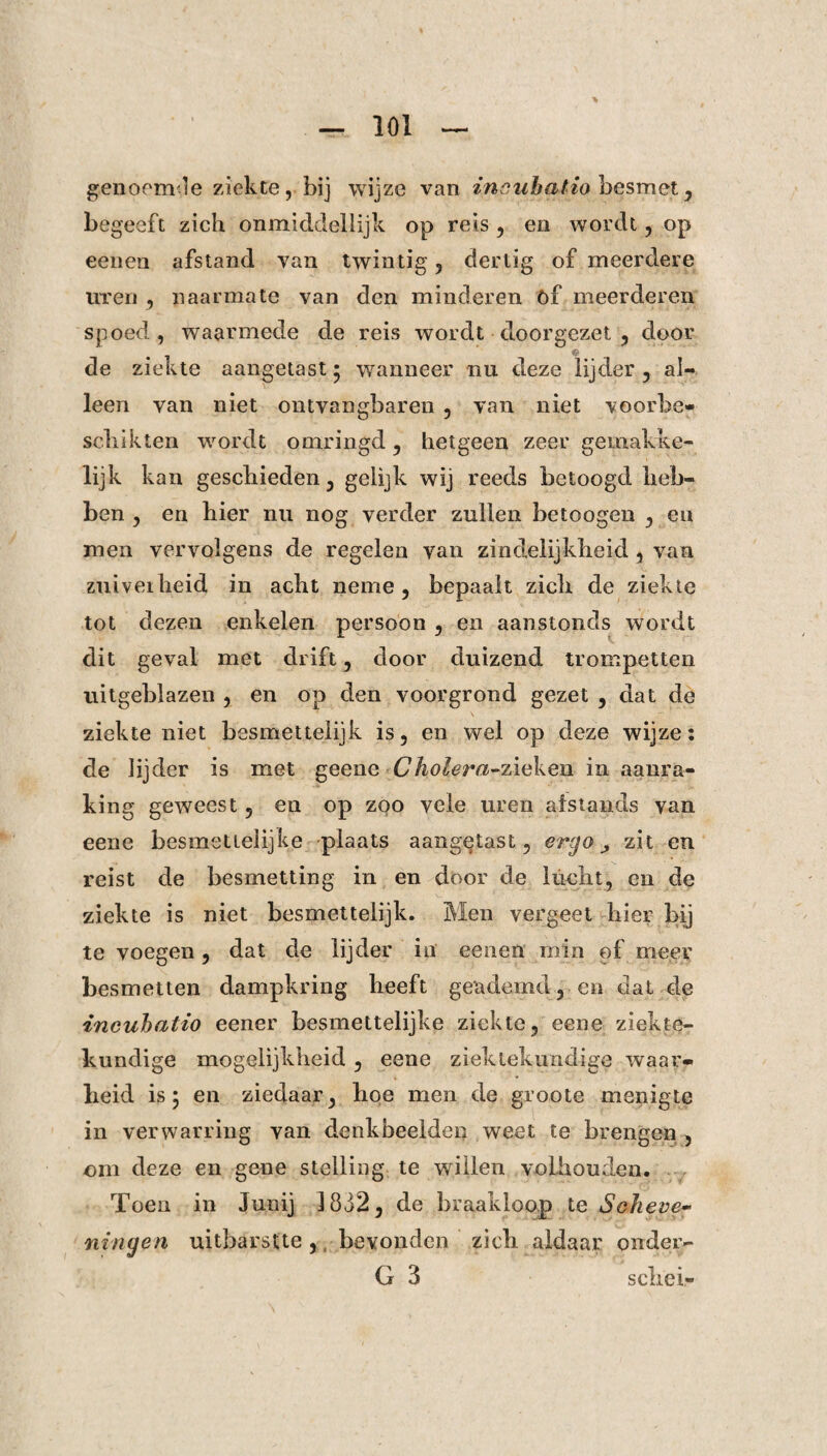 genoemde ziekte, bij wijze van inouhalio besmet, begeeft zich onmicldeliijk op reis , en wordt, op eenen afstand van twintig , dertig of meerdere uren , naarmate van den minderen óf meerderen spoed, waarmede de reis wordt doorgezet , door de ziekte aangetast • wanneer nu deze lijder , al¬ leen van niet ontvangbaren , van niet voorbe¬ schikten wordt omringd , hetgeen zeer gemakke- lijk kan geschieden, gelijk wij reeds betoogd heb¬ ben , en hier nu nog verder zullen betoogen , en men vervolgens de regelen van zindelijkheid , van zuiverheid in acht neme, bepaalt zich de ziekte tot dezen enkelen persoon , en aanstonds wordt dit geval met drift, door duizend trompetten uitgeblazen , en op den voorgrond gezet , dat de ziekte niet besmettelijk is, en wel op deze wijze: de lijder is met geene Cholera-zieken in aanra¬ king geweest, en op zoo vele uren alstands van eene besmetielijke plaats aangetast, ergo zit en reist de besmetting in en door de lucht, en de ziekte is niet besmettelijk. Men vergeet hier bij te voegen, dat de lijder in eenen min of meer besmetten dampkring heeft geademd, en dat de incuhatio eener besmettelijke ziekte, eene ziekte¬ kundige mogelijkheid , eene ziektekundige waar¬ heid is 5 en ziedaar, hoe men de groote menigte in verwarring van denkbeelden weet te brengen , om deze en gene stelling te willen volhouden. Toen in Junij 1832, de braakloop te Scheve- ningen uitbarstte, bevonden zich aldaar onder- G 3 schei-