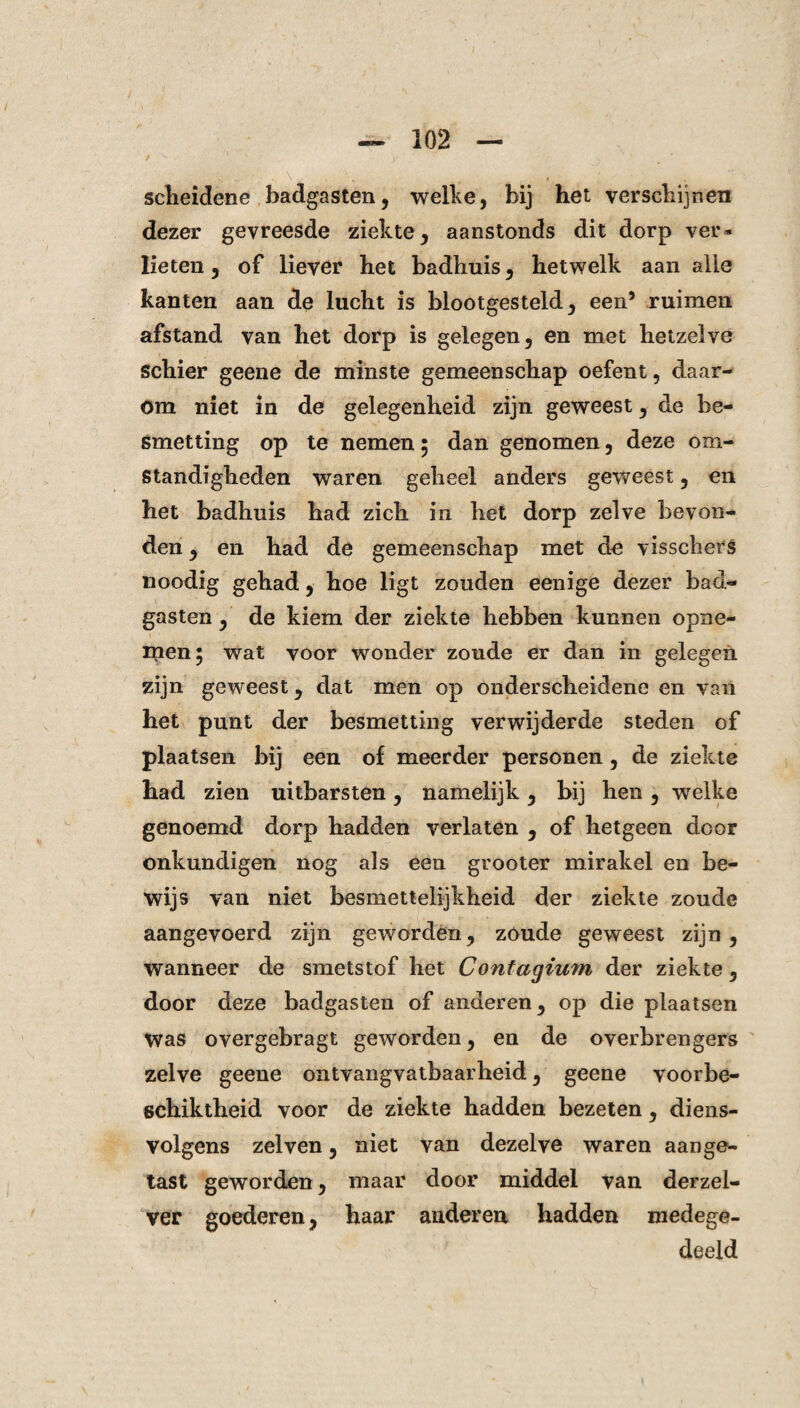 scheidene badgasten, welke, bij het verschijnen dezer gevreesde ziekte, aanstonds dit dorp verv¬ lieten , of liever het badhuis, hetwelk aan alle kanten aan de lucht is blootgesteld, een’ ruimen afstand van het dorp is gelegen, en met hetzelve Schier geene de minste gemeenschap oefent, daar¬ om niet in de gelegenheid zijn geweest, de be¬ smetting op te nemen 5 dan genomen, deze om¬ standigheden waren geheel anders geweest, en het badhuis had zich in het dorp zelve bevon¬ den , en had de gemeenschap met de visschers noodig gehad, hoe ligt zouden eenige dezer bad¬ gasten , de kiem der ziekte hebben kunnen opne- rrien; wat voor wonder zoude er dan in gelegen zijn geweest, dat men op onderscheidene en van het punt der besmetting verwijderde steden of plaatsen bij een of meerder personen, de ziekte had zien uitbarsten, namelijk, bij hen, welke genoemd dorp hadden verlaten , of hetgeen door onkundigen nog als een grooter mirakel en be¬ wijs van niet besmettelijkheid der ziekte zoude aangevoerd zijn geworden, zoude geweest zijn, wanneer de smetstof het Contagium der ziekte, door deze badgasten of anderen, op die plaatsen Was overgebragt geworden, en de overbrengers zelve geene ontvangvatbaarheid, geene voorbe- schiktheid voor de ziekte hadden bezeten, diens- volgens zei ven, niet van dezelve waren aange¬ tast geworden, maar door middel van derzel- ver goederen, haar anderen hadden medege¬ deeld